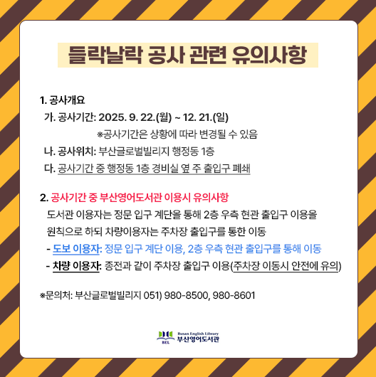 들락날락-공사-관련-유의사항 1.1. 공사개요 가. 공사기간: 2025. 9. 22.(월) ~ 12. 21.(일) ※공사기간은 상황에 따라 변경될 수 있음 나. 공사위치: 부산글로벌빌리지 행정동 1층 다. 공사기간 중 행정동 1층 경비실 옆 주 출입구 폐쇄 2. 공사기간 중 부산영어도서관 이용시 유의사항 도서관 이용자는 정문 입구 계단을 통해 2층 우측 현관 출입구 이용을 원칙으로 하되 차량 이용자는 주차장 출입구를 통한 이동 - 도보 이용자: 정문 입구 계단 이용, 2층 우측 현관 출입구를 통해 이동 - 차량 이용자: 종전과 같이 주차장 출입구 이용(주차장 이동시 안전에 유의) ※문의처: 부산글로벌빌리지 051) 980-8500, 980-8601