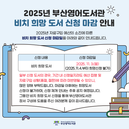 2025년-부산영어도서관-비치-희망-도서-신청-마감-안내 2025년 자료구입 예산의 소진에 따른 비치 희망 도서 신청 마감일을 아래와 같이 안내드립니다. 신청 내용 비치 희망 도서 신청 마감일 2025. 11. 3.(월)(2025.11.4.부터 희망신청 불가) 일부 신청 도서의 경우, 기간 내 신청일지라도 예산 집행 및 자료구입 상황(품절, 절판)에 따라 미반영될 수 있으니, 많은 양해 부탁드립니다. 마감일 이후에는 희망도서 신청이 불가하며, 신청 재개 안내는 추후 공지 예정입니다. 그동안 비치 희망 도서 신청을 통해 부산영어도서관 장서 구성에 도움을 주신 여러분께 깊이 감사드립니다.