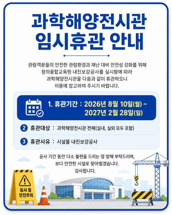 과학해양전시관 임시휴관 안내
관람객분들의 안전한 관람환경과 재난 대비 안전성 강화를 위해 창의융합교육원 내진보강공사를 실시함에 다라 과학해양전시관을 다음과 같이 휴관하오니 이용에 참고하시기 바랍니다.
기간: 2026. 8. 10.(월) ~ 2027. 2. 28.(일)