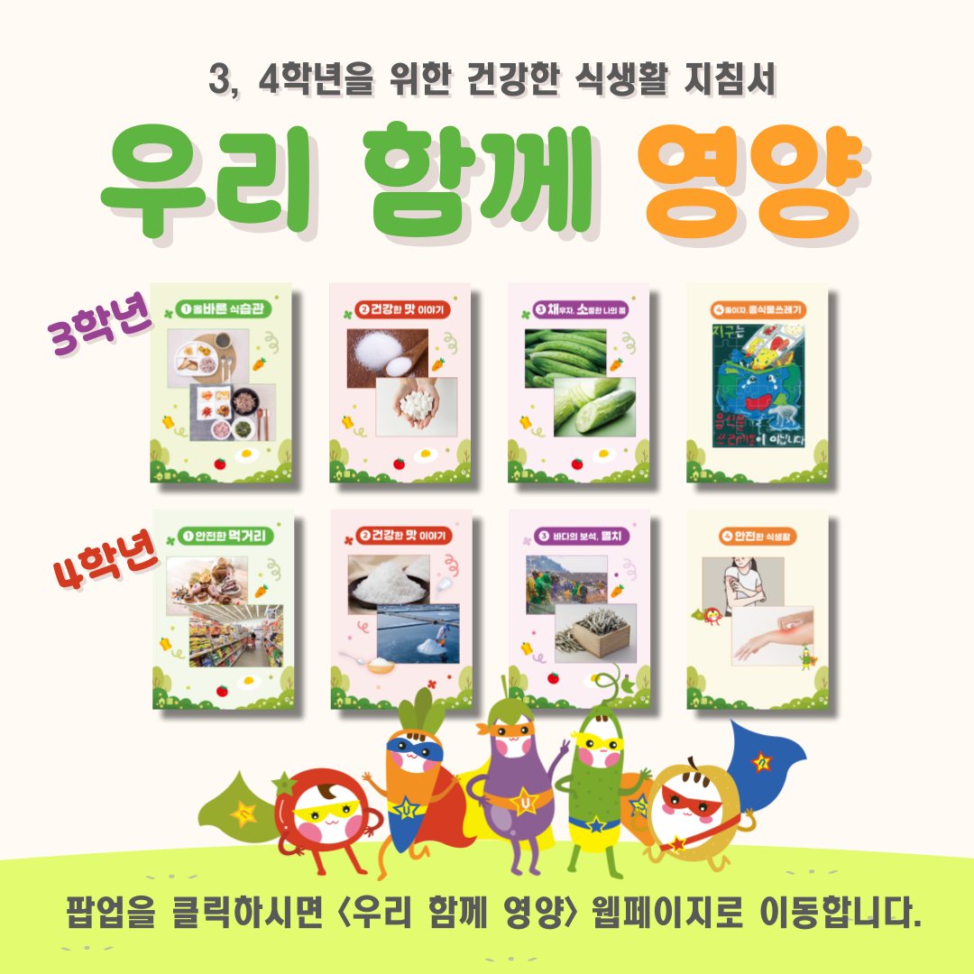 3, 4학년을 위한 건강한 식생활 지침서 우리 함께 영양 3학년-1.올바른 식습관 2.건강한 맛 이야기 3.채우자, 소중한 나의 몸  4.줄이자, 음식물쓰레기 / 4학년-1.안전한 먹거리 2.건강한 맛 이야기 3.바다의 보석, 멸치 4.안전한 식생활/ 팝업을 클릭하시면 <우리 함께 영양> 웹페이지로 이동합니다.