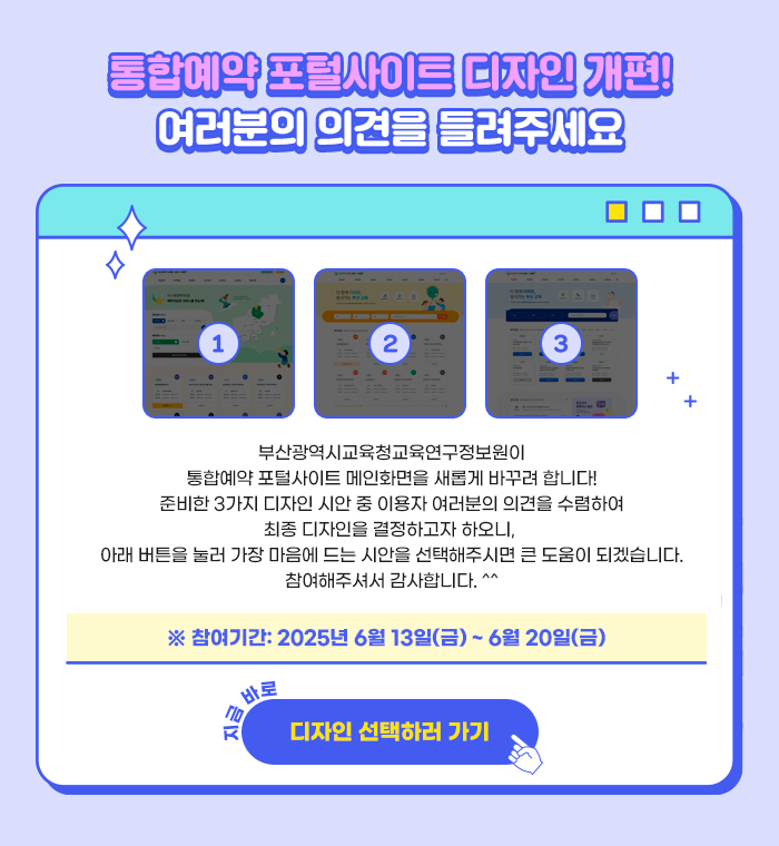 부산광역시교육청교육연구정보원이통합예약 포털사이트 메인화면을 새롭게 바꾸려 합니다! 준비한 3가지 디자인 시안 중 이용자 여러분의 의견을 수렴하여최종 디자인을 결정하고자 하오니,  아래 버튼을 눌러 가장 마음에 드는 시안을 선택해주시면 큰 도움이 되겠습니다. 참여해주셔서 감사합니다.※ 참여기간: 2025년 6월 13일(금) ~ 6월 20일(금)지금 바로 [디자인 선택하러 가기]