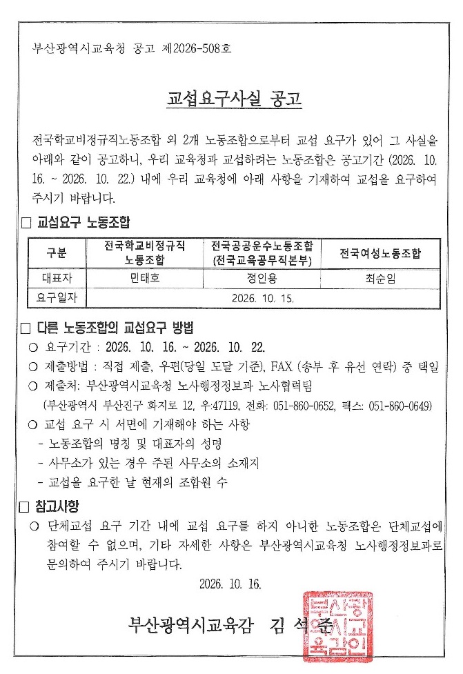 교육공무직원으로 구성된 노동조합 단체교섭 요구 사실에 대한 공고 ## 부산광역시교육청 공고 제2026-508호# 교섭요구사실 공고전국학교비정규직노동조합 외 2개 노동조합으로부터 교섭 요구가 있어 그 사실을 아래와 같이 공고하니, 우리 교육청과 교섭하려는 노동조합은 공고기간(2026. 10. 16. ~ 2026. 10. 22.) 내에 우리 교육청에 아래 사항을 기재하여 교섭을 요구하여 주시기 바랍니다.### □ 교섭요구 노동조합| 구분| 전국학교비정규직노동조합 | 전국공공운수노동조합(전국교육공무직본부) | 전국여성노동조합 || --- | ------------ | --------------------- | -------- || 대표자 | 민태호| 정인용| 최순임|**요구일자: 2026. 10. 15.**### □ 다른 노동조합의 교섭요구 방법○ 요구기간 : 2026. 10. 16. ~ 2026. 10. 22.○ 제출방법 : 직접 제출, 우편(당일 도달 기준), FAX (송부 후 유선 연락) 중 택일○ 제출처 : 부산광역시교육청 노사행정정보과 노사협력팀(부산광역시 부산진구 화지로 12, 우.47119, 전화: 051-860-0652, 팩스: 051-860-0649)○ 교섭 요구 시 서면에 기재해야 하는 사항* 노동조합의 명칭 및 대표자의 성명* 사무소가 있는 경우 주된 사무소의 소재지* 교섭을 요구한 날 현재의 조합원 수### □ 참고사항○ 단체교섭 요구 기간 내에 교섭 요구를 하지 아니한 노동조합은 단체교섭에 참여할 수 없으며, 기타 자세한 사항은 부산광역시교육청 노사행정정보과로 문의하여 주시기 바랍니다.**2026. 10. 16.****부산광역시교육감 김석준**