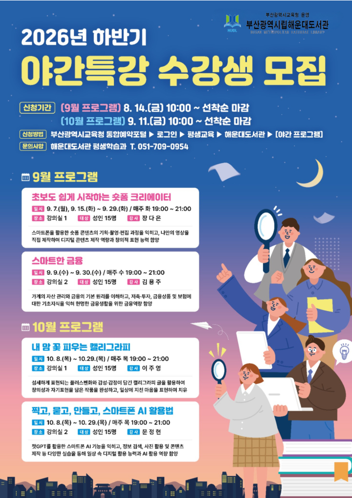 2026년 해운대도서관 하반기 야간특강 수강생 모집
/신청기간 
1. 9월 프로그램, 8. 14.(금) 10:00~선착순마감
2. 10월 프로그램 9. 11.(금) 10:00~선착순마감
/신청방법
부산광역시교육청 통합예약포털, 로그인, 평생교육, 해운대도서관, 야간프로그램
/문의사항
해운대도서관 평생학습과, 051-709-0954
/9월 프로그램
1. 초보도 쉽게 시작하는 숏폼 크리에이터, 9. 7.(월), 9. 15.~9. 29.(매주 화요일) 19시~21시, 강의실1, 성인 15명, 강사 장다은, 스마트폰을 활용한 숏폼 콘텐츠의 기획, 촬영, 편집 과정을 익히고, 나만의 영상을 직접 제작하여 디지털 콘텐츠 제작 역량과 창의적 표현 능력 함양
2. 스마트한 금융, 9. 9.~9. 30.(매주 수요일) 19시~21시, 강의실2, 성인 15명, 강사 김용주, 가계의 자산 관리와 금융의 기본 원리를 이해하고, 저축, 투자, 금융상품 및 보험에 대한 기초지식을 익혀 현명한 금융생활을 위한 금융역량 함양
/10월 프로그램
1. 내 맘 꽃 피우는 캘리그라피, 10. 8.~10. 29.(매주 목요일) 19시~21시, 강의실1, 성인 15명, 강사 이주영, 섬세하게 표현되는 플러스펜화와 감성, 감정이 담긴 캘리그라피 글을 활용하여 창의성과 자기표현을 담은 작품을 완성하고, 일상에 지친 마음을 표현하며 치유
2. 찍고, 묻고, 만들고, 스마트폰 AI 활용법, 10. 8.~10. 29.(매주 목요일) 19시~21시, 강의실2, 성인 15명, 강사 문정현, 챗GPT를 활용한 스마트폰 AI기능을 익히고, 정보 검색, 사진 활용 및 콘텐츠 제작 등 다양한 실습을 통해 일상 속 디지털 활용 능력과 AI 활용 역량 함양
