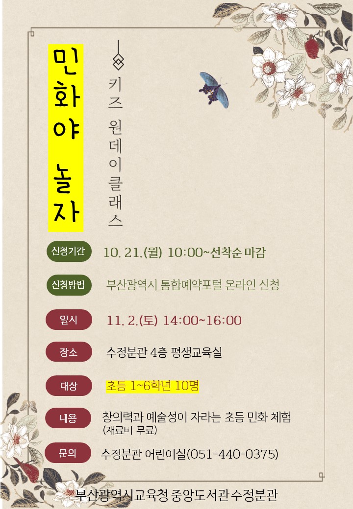 2024 수정분관 민화야 놀자/일시: 2024.11.2.(토) 14:00~16:00/장소: 수정분관 4층 평생교육실/대상: 부산시 내 초등학생 1~6학년 10명/내용: 어린이를 위한 민화 체험/문의: 부산시립중앙도서관 수정분관 어린이실(051-440-0375)