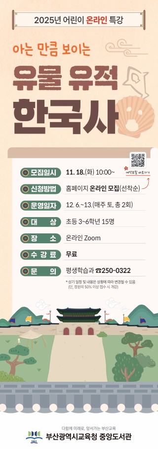 2025년 12월 어린이 온라인 특강 <아는 만큼 보이는 유물 유적 한국사>  모집일시: 11. 18.(화) 10:00~ 신청방법: 홈페이지 온라인 모집(선착순) 운영일자: 12. 6.~13.(매주 토, 총 2회) 대상: 초등 3~6학년 15명 장소: 온라인 Zoom(주소 추후 문자 발송) 수강료: 무료(재료비 없음) 문의: 평생학습과 ☎250-0322  프로그램명 운영일정 횟수 대상(인원) 장소 재료비 아는 만큼 보이는  유물 유적 한국사 12. 6.~13.(매주 토) 10:00~12:00 1 초등 3~6학년 (15명) 온라인 Zoom 무료      * 상기 일정 및 내용은 상황에 따라 변경될 수 있습니다. (정원의 50% 이상 접수 시 개강)