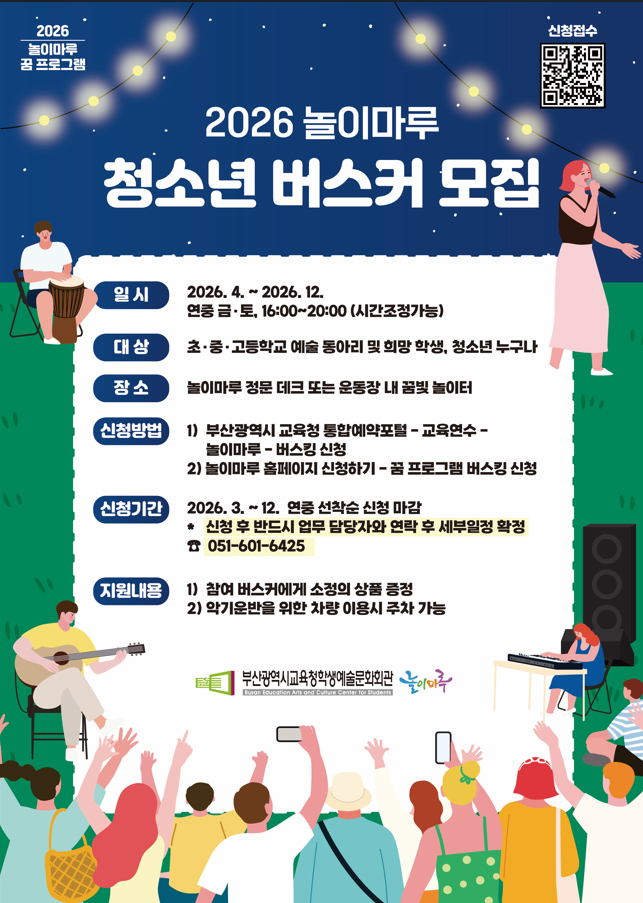 2026. 4. ~ 2026. 12. 연중 금, 토 16:00~20:00 (시간조정가능)
초, 중, 고등학교 예술 동아리 및 희망 학생, 청소년 누구나
놀이마루 정문 데크 또는 운동장 내 꿈빛 놀이터
(신청방법)
1) 부산광역시 교육청 통합예약포털~교육연수~놀이마루~버스킹 신청
2) 놀이마루 홈페이지 신청하기~꿈 프로그램 버스킹 신청
(신청기간)
2026. 3.~12. 연중 선착순 신청 마감
- 신청 후 반드시 업무 담당자와 연락 후 세부일정 확정
Tel. 051-601-6425
(지원내용)
1) 참여 버스커에게 소정의 상품 증정
2) 악기운반을 위한 차량 이용시 주차 가능
