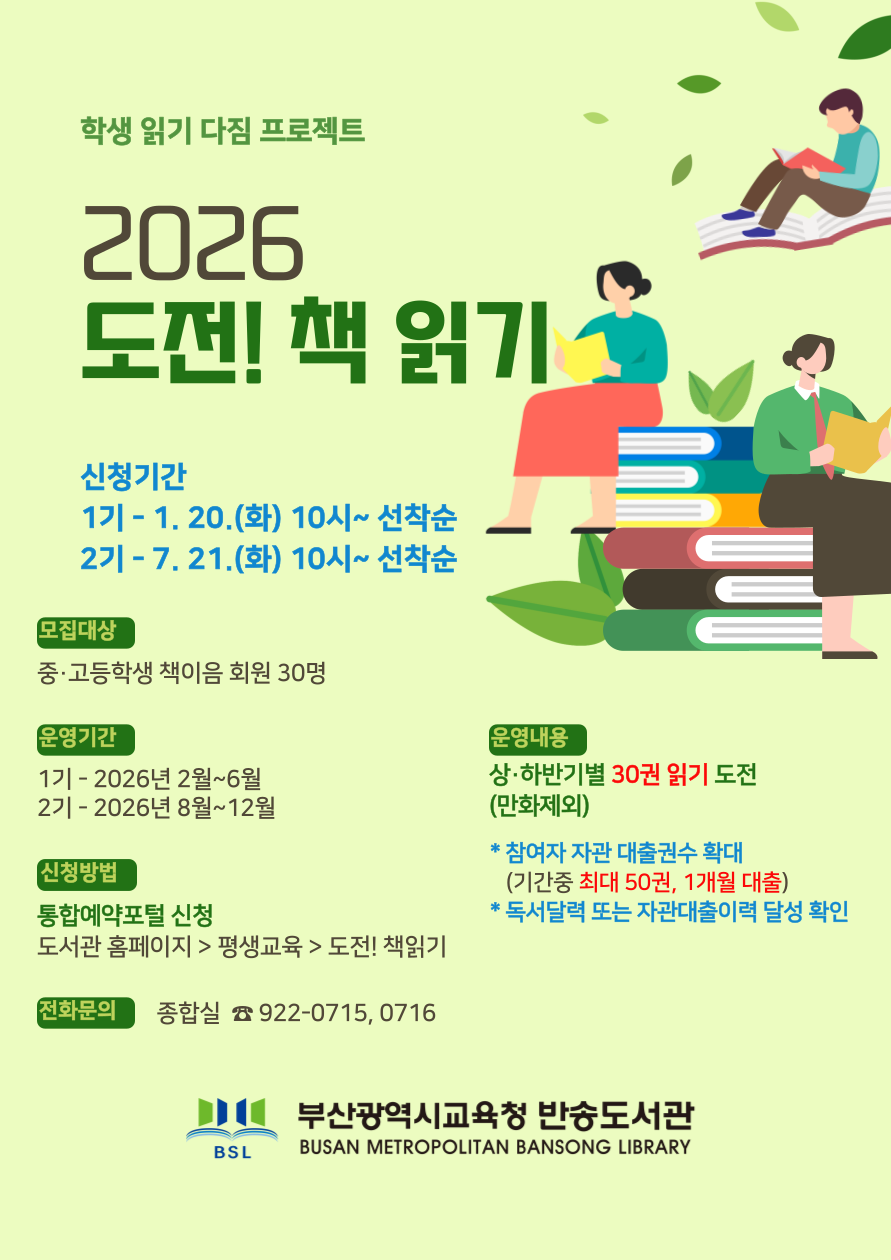 학생읽기다짐프로젝트 2026 도전! 책 읽기 신청기간 2026. 1. 20.(화) 10:00~ 선착순 모집대상 중고등학생 책이음 회원 30명 운영기간 2026. 2. 1.(목) ~ 6. 21.(일)  기간은 도서관 상황에 따라 변경될수 있음 신청방법 통합예약포털 신청 도서관 홈페이지 > 평생교육 > 도전! 책읽기 운영내용 기간내 목표건수 읽기 및 독서달력 기록 중고등학생 30권 읽기(만화 제외) 신청자 스타트 패키지(독서가방, 달력) 배부 참여자는 기간 중 최대 50권의 도서 1개월간 대출 가능 달성자 : 우리도서관 대출이력 및 독서 달력확인 전화문의 종합자료실 922-0716  부산광역시교육청 반송도서관