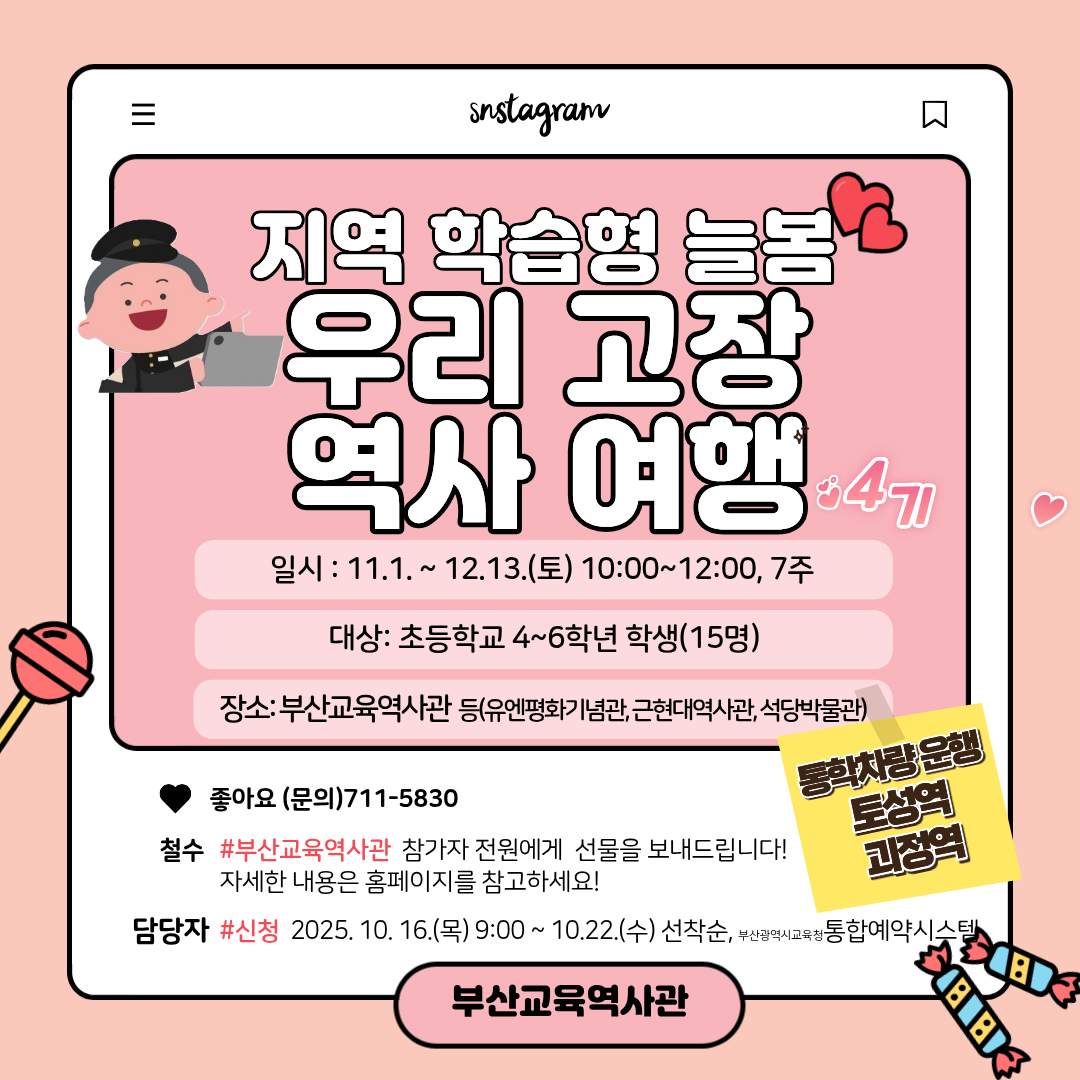 snstagram 지역 학습형 늘봄 우리 고장 역사 여행 4기 일시 : 11.1.~ 12.13.(토) 10:00~12:00, 7주  대상: 초등학교 4~6학년 학생(15명) 장소:부산교육역사관 등(유엔평화기념관, 근현대역사관, 석당박물관) 좋아요 (문의)711-5830 통학차량운행 토성역 괴정역  철수 #부산교육역사관 참가자 전원에게 선물을 보내드립니다!자세한 내용은 홈페이지를 참고하세요! 담당자 #신청 2025. 10. 16.(목) 9:00~ 10.22.(수) 선착순, 부산광역시교육정통합예약시스템,부산교육역사관