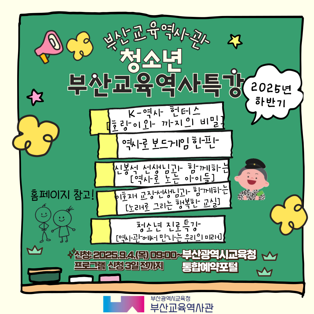 부산교육역사관 청소년 부산교육역사특강 2025 하반기 K-역사 헌터스 [호랑이와 까지의 비밀] 역사로보드게임한판 신봉석 선생님과 함께하는 [역사로 노는 아이들] 이호재 교장선생님과 함께하는 [노래로 그리는 행복한 교실] 청소년 진로특강 [역사관에서 만나는 우리의 미래] 홈페이지 참고! 신청 : 2025.9.4(목) 09:00 ~ 프로그램 신청 3일 전까지 부산광역시교육청 통합예약포털 부산광역시교육청 