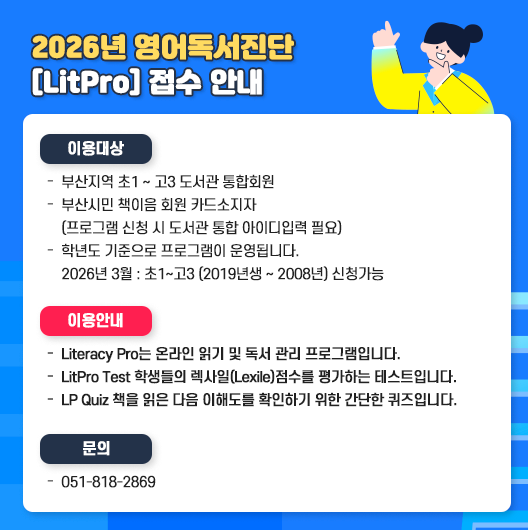 2025년 영어독서진단 [LitPro] 접수 일정 안내 월 접수기간 인원(명) 10월 10. 1.(화) ~ 10. 2.(수) 40명 11월 11. 4.(화)~11.5.(수) 30명 12월 12. 2.(화) ~ 12. 3.(수) 20명 접수시작 오전 10시, 선착순 계정 발급 부산광역시립구포도서관 분관 부산영어도서관