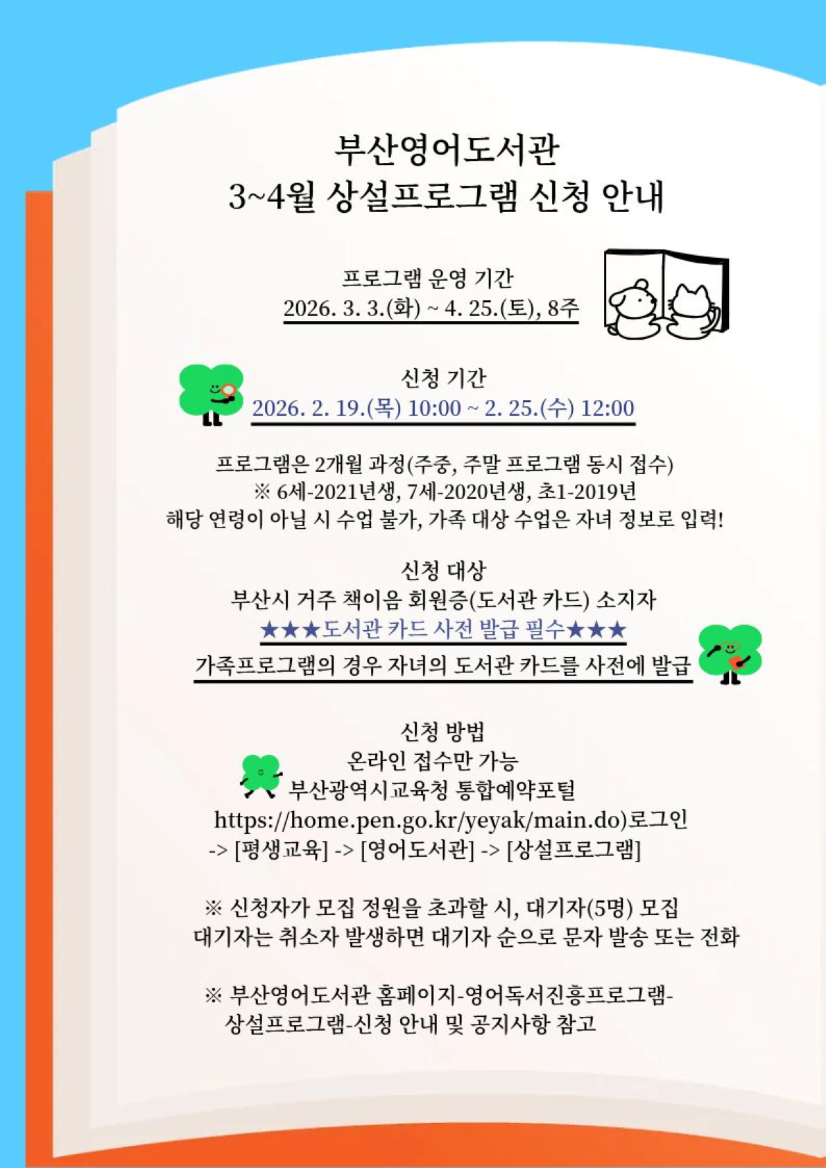 부산영어도서관  2026년 3~4월 상설프로그램 신청 안내 프로그램 운영 기간  2026. 3. 3.(화) ~ 4. 25.(토), 8주                        신청 기간  2026. 2. 19.(목) 10:00 ~ 2. 25.(수) 12:00 프로그램은 2개월 과정(주중, 주말 프로그램 동시 접수) ※ 6세-2021년생, 7세-2020년생, 초1-2019년 해당 연령이 아닐 시 수업 불가, 가족 대상 수업은 자녀 정보로 입력!        신청 대상  부산시 거주 책이음 회원증(도서관 카드) 소지자 ★★★도서관 카드 사전 발급 필수★★★  가족프로그램의 경우 자녀의 도서관 카드를 사전에 발급   신청 방법  온라인 접수만 가능   부산광역시교육청 통합예약포털(https://home.pen.go.kr/yeyak/main.do)로그인            -> [평생교육] -> [영어도서관] -> [상설프로그램]     신청자가 모집 정원을 초과할 시, 대기자(5명) 모집      대기자는 취소자 발생하면 대기자 순으로 문자 발송 또는 전화   ※ 부산영어도서관 홈페이지-영어독서진흥프로그램-상설프로그램-신청 안내 및 공지사항 참고