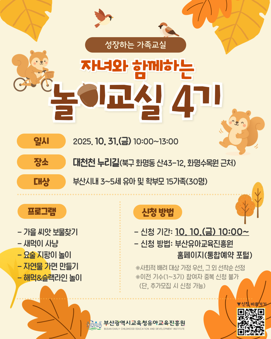 성장하는 가족교실 자녀와 함께하는놀이교실 4기 일시 2025. 10. 31.(금) 10:00~13:00 장소 대천천 누리길(북구 화명동 산43-12, 화명수목원 근처) 대상 부산시내 3~5세 유아 및 학부모 15가족(30명) 프로그램 - 가을 씨앗 보물찾기- 새먹이 사냥- 요술 지팡이 놀이- 자연물 가면 만들기- 해먹&슬랙라인 놀이신청 방법- 신청 기간: 10. 10. (금) 10:00~- 신청 방법: 부산유아교육진흥원홈페이지(통합예약 포털)※사회적 배려 대상 가정 우선, 그 외 선착순 선정※이전 기수(1~3기) 참여자 중복 신청 불가(단, 추가모집 시 신청 가능)신청 바로가기부산광역시교육청유아교육진흥원BUSAN EARLY CHILDHOOD EDUCATION AND DEVELOPMENT INSTITUTE