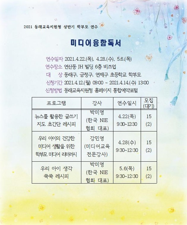 2021 동래교육지원청 상반기 학부모 연수 미디어융함독서 연수일자 2021.4.22.(목), 4.28.(수), 5.6.(목) 연수장소 연산동 JH 빌딩 6층 비즈업 대 상 동래구, 금정구, 연제구, 초등학교 학부모 신청기간 2021.4.12.(월) 09:00~2021.4.14.(수) 13:00 신청방법 동래교육지원청 홈페이지 통합예약포털  프로그램: 뉴스를 활용한 글쓰기   강사: 박미영(한국 NIE협회 대표)   연수일시: 4.22(목) 9:30~12:30   모집(대기): 15(2) 프로그램: 우리 아이의 건강한 미디어 생활을 위한 학부모 미디어 리터러시   강사: 강민영(미디어교육 전문강사)   연수일시: 4.28(수) 9:30~12:30   모집(대기): 15(2) 프로그램: 우리 아이 생각 쑥쑥 레시피   강사: 박미영(한국 NIE협회 대표)   연수일시: 5.6(목) 9:30~12:30   모집(대기): 15(2)