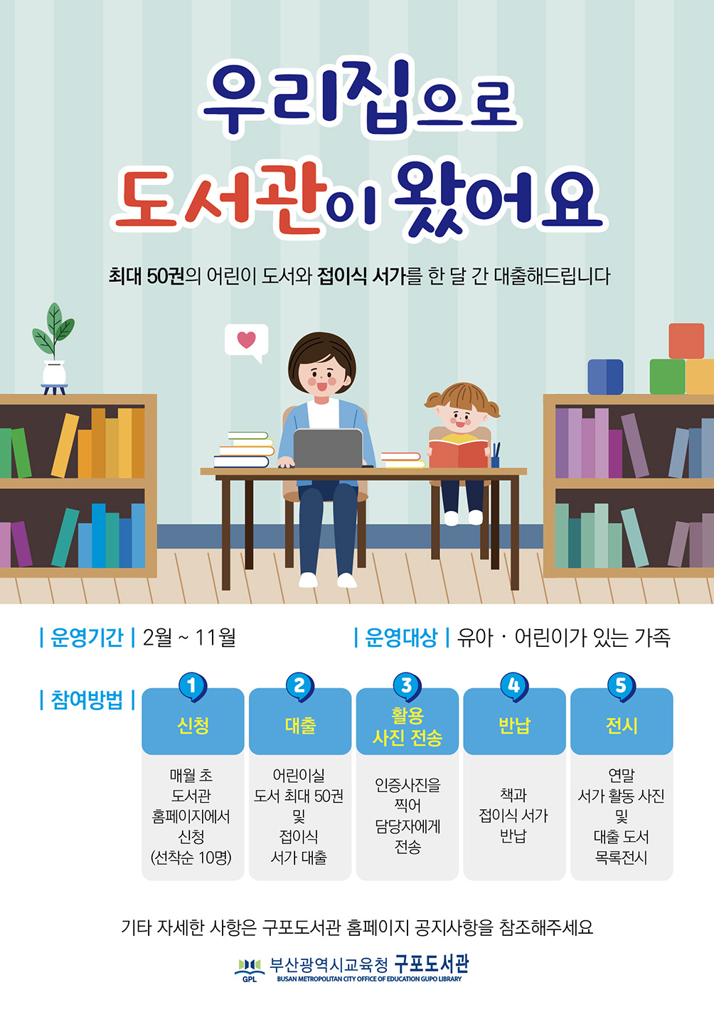 우리집으로 도서관이 왔어요 최대 50권의 어린이 도서와 접이식 서가를 한 달 간 대출해드립니다. 운영 기간 2월~11월 운영대상 부산시에 거주하는 유아 어린이가 있는 가족 기타 자세한 사항은 구포도서관 홈페이지 공지사항을 참고해주세요.