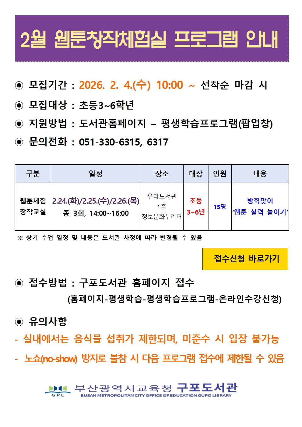 11~12월 웹툰창작체험실 프로그램 안내  모집기간 : 2025. 10. 11.(토) 10:00 ~ 선착순 마감 시 모집대상 : 초등3~6학년, 청소년 지원방법 : 도서관홈페이지 - 평생학습프로그램(팝업창) 문의전화 : 051-330-6315,17 구분 웹툰창작 체험교실동아리 일정11.8.(토)/11.15.(토)10:00~12:0011.22.(토)10:00~12:00(11시~12시웹툰 자율 창작 시간) 총 3회 11.8.(토)/11.15.(토)/11.22(토) 총 3회, 14:00~16:00 12.6.(토)/12.13.(토)/12.20(토) 총 3회, 14:00~16:00 장소우리도서관1층정보문화누리터우리도서관1층정보문화누리터  상기 수업 일정 및 내용은 도서관 사정에 따라 변경될 수 있음 대상 초등3~6학년청소년 인원15명, 15명 내용웹툰 실력쑥쑥 늘이기 클립스튜디오 체험말풍선과 캐릭터 해보자! 웹툰작가 4컷 만화 완성 각 접수신청 바로가기  접수방법 : 구포도서관 홈페이지 접수 (홈페이지-평생학습-평생학습프로그램-온라인수강신청)  유의사항 - 실내에서는 음식물 섭취가 제한되며, 미준수 시 입장 불가능 - 노쇼(no-show) 방지를 위하여 불참 시 다음 프로그램 접수에 제한될 수 있음 IC 부산광역시교육청 구포도서관 BUSAN METROPOLITAN CITY OFFICE OF EDUCATION GUPO LIBRARY