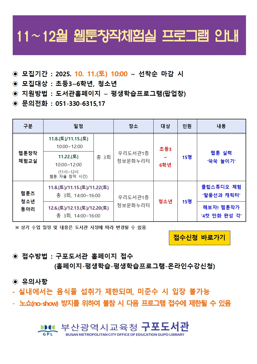 11~12월 웹툰창작체험실 프로그램 안내  모집기간 : 2025. 10. 11.(토) 10:00 ~ 선착순 마감 시 모집대상 : 초등3~6학년, 청소년 지원방법 : 도서관홈페이지 - 평생학습프로그램(팝업창) 문의전화 : 051-330-6315,17 구분 웹툰창작 체험교실동아리 일정11.8.(토)/11.15.(토)10:00~12:0011.22.(토)10:00~12:00(11시~12시웹툰 자율 창작 시간) 총 3회 11.8.(토)/11.15.(토)/11.22(토) 총 3회, 14:00~16:00 12.6.(토)/12.13.(토)/12.20(토) 총 3회, 14:00~16:00 장소우리도서관1층정보문화누리터우리도서관1층정보문화누리터  상기 수업 일정 및 내용은 도서관 사정에 따라 변경될 수 있음 대상 초등3~6학년청소년 인원15명, 15명 내용웹툰 실력쑥쑥 늘이기 클립스튜디오 체험말풍선과 캐릭터 해보자! 웹툰작가 4컷 만화 완성 각 접수신청 바로가기  접수방법 : 구포도서관 홈페이지 접수 (홈페이지-평생학습-평생학습프로그램-온라인수강신청)  유의사항 - 실내에서는 음식물 섭취가 제한되며, 미준수 시 입장 불가능 - 노쇼(no-show) 방지를 위하여 불참 시 다음 프로그램 접수에 제한될 수 있음 IC 부산광역시교육청 구포도서관 BUSAN METROPOLITAN CITY OFFICE OF EDUCATION GUPO LIBRARY