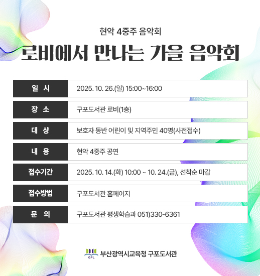 현악 4중주 음악회 로비에서 만나는 가을 음악회 일시 장 소 대 상 내 용 접수기간 접수방법 문 의 2025. 10. 26.(일) 15:00~16:00 구포도서관 로비(1층) 보호자 동반 어린이 및 지역주민 40명(사전접수) 현악 4중주 공연 2025. 10. 14.(화) 10:00 ~ 10. 24.(금), 선착순 마감 구포도서관 홈페이지 구포도서관 평생학습과 051)330-6361 이는 부산광역시교육청 구포도서관