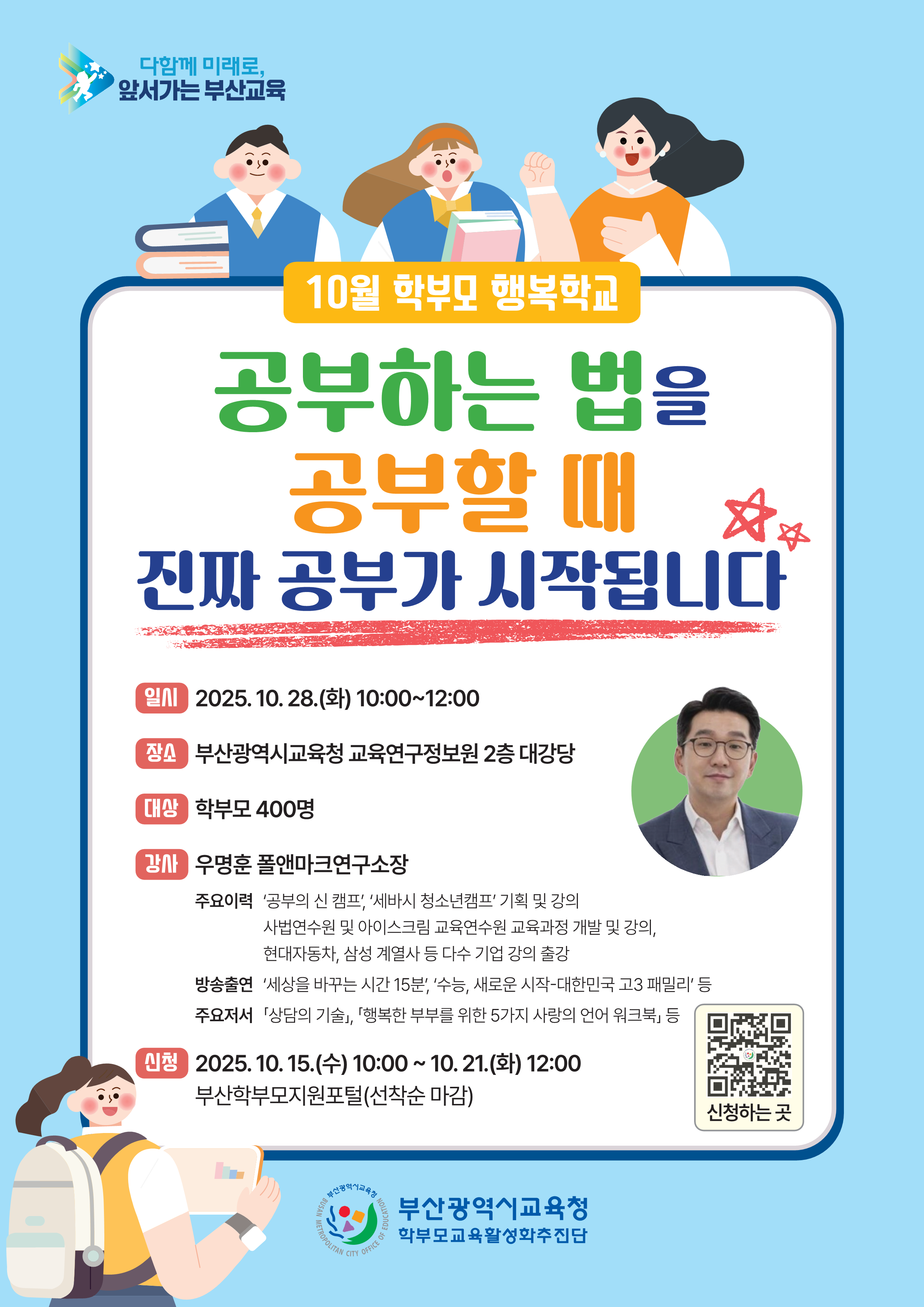 다함께 미래로,앞서가는 부산교육 10월 학부모 행복학교 공부하는 법을 공부할 때 진짜 공부가 시작됩니다 일시 2025. 10.28.(화) 10:00~12:00 장소 부산광역시교육청 교육연구정보원 2층 대강당 대상 학부모 400명 강사 우명훈 폴앤마크연구소장  주요이력 공부의 신 캠프 세바시 청소년캠프 기획 및 강의 사법연수원 및 아이스크림 교육연수원 교육과정 개발 및 강의,현대자동차, 삼성 계열사 등 다수 기업 강의 출강 방송출연 세상을 바꾸는 시간 15분, 수능, 새로운 시작-대한민국 고3 패밀리 등 주요저서 「상담의 기술」, 「행복한 부부를 위한 5가지 사랑의 언어 워크북」 등 신청 2025. 10. 15.(수) 10:00 ~ 10. 21.(화) 12:00 부산학부모지원포털(선착순 마감) 신청하는 곳 QR 이미지 부산광역시교육청 학부모교육활성화추진단