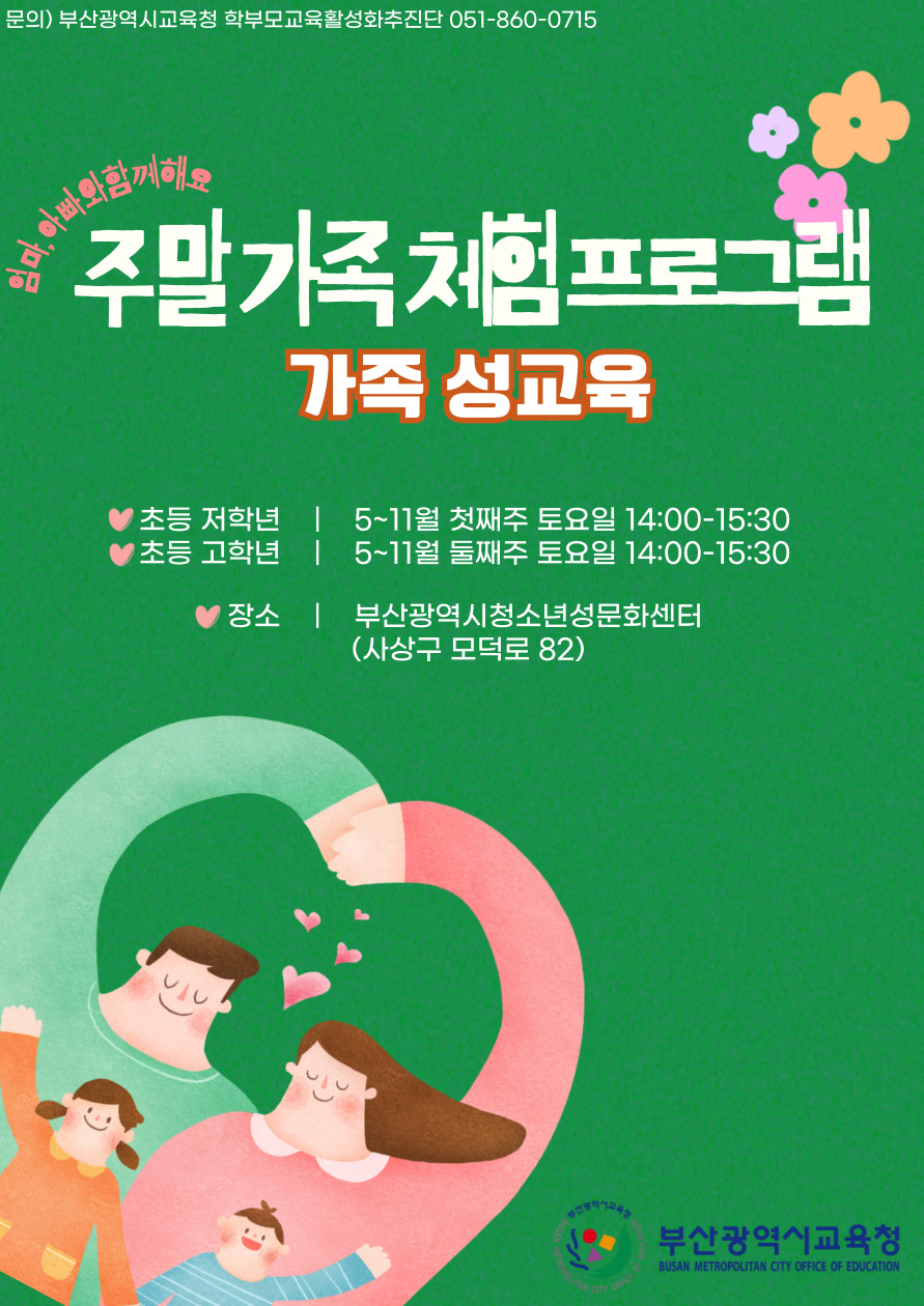 문의) 부산광역시교육청 학부모교육활성화추진단 051-860-0715 주말가족체험프로그램 가족 성교육  초등 저학년 초등 고학년 5~11월 첫째주 토요일 14:00-15:30 5~11월 둘째주 토요일 14:00-15:30 장소 부산광역시청소년성문화센터 (사상구 모덕로 82)  부산광역시교육청 BUSAN METROPOLITAN CITY OFFICE OF EDUCATION