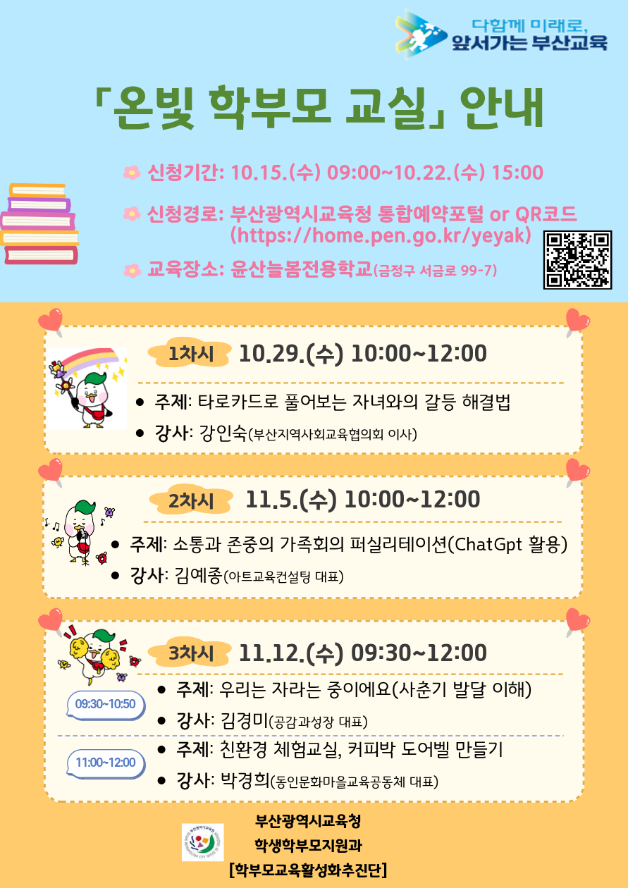 다함께 미래로, 앞서가는 부산교육 온빛 학부모 교실 안내• 신청기간: 10.15. (수) 09:00~10.22. (수) 15:00 • 신청경로: 부산광역시교육청 통합예약포털 or QR코드 • 교육장소: 윤산늘봄전용학교(금정구 서금로 99-7) 1차시 10.29. (수) 10:00~12:00 • 주제: 타로카드로 풀어보는 자녀와의 갈등 해결법 • 강사: 강인숙(부산지역사회교육협의회 이사) 2차시 11.5. (수) 10:00~12:00 • 주제: 소통과 존중의 가족회의 퍼실리테이션(ChatGpt 활용) • 강사: 김예종(아트교육컨설팅 대표) 3차시 11.12.(수) 09:30~12:00 • 주제: 우리는 자라는 중이에요(사춘기 발달 이해)  • 주제: 친환경 체험교실, 커피박 도어벨 만들기 • 강사: 박경희(동인문화마을교육공동체 대표) 부산광역시교육청 학생학부모지원과 학부모교육활성화추진단