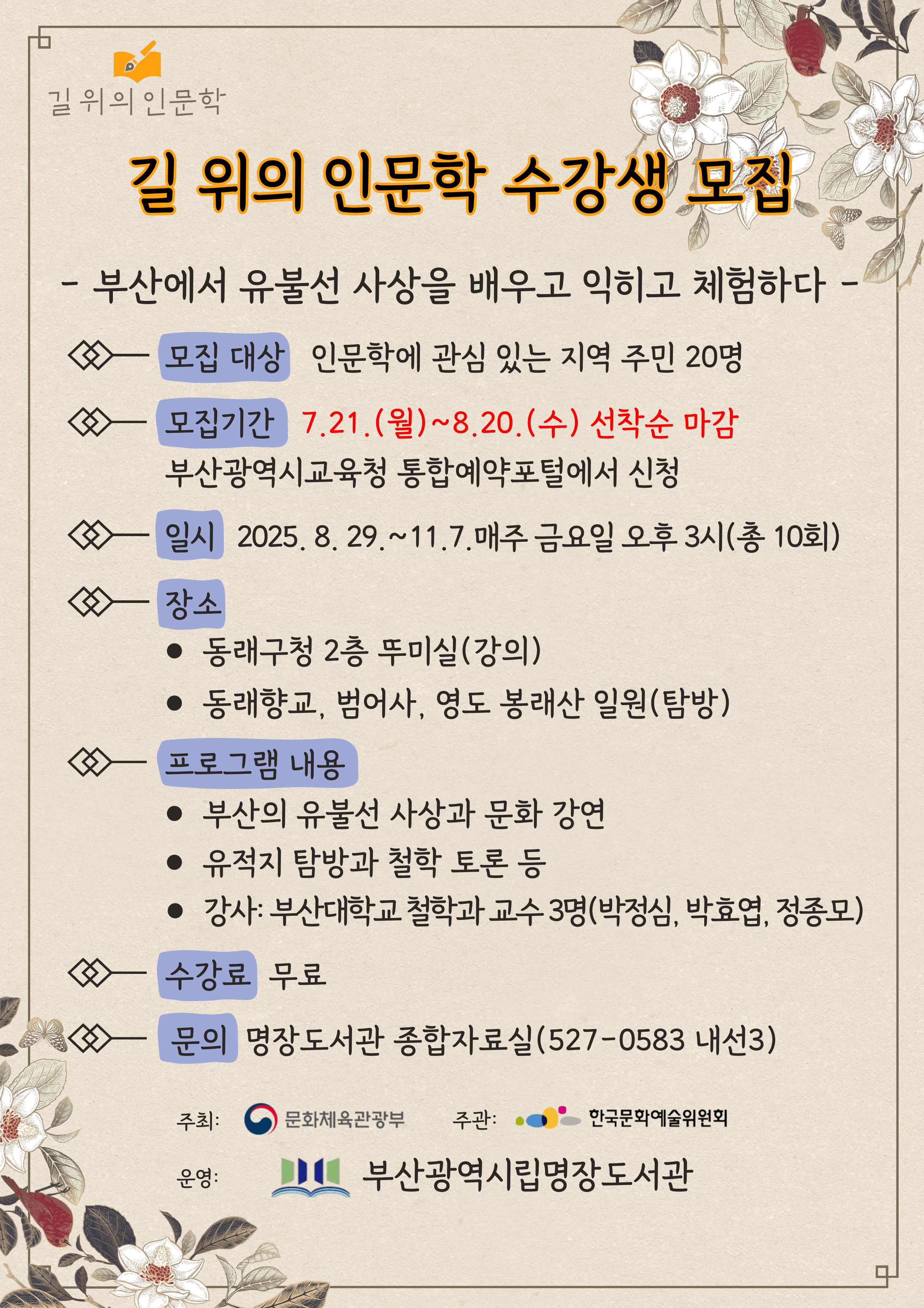 길 위의 인문학 수강생 모집 / 부산에서 유불선 사상을 배우고 익히고 체험하다 / 모집대상: 인문학에 관심 있는 지역 주민 20명, 모집기간: 7.21.~8.20. 선착순 마감 / 부산광역시교육청 통합예약포털에서 신청 / 일시: 25.8.29.~11.7. 매주 금요일 오후 3시(총 10회) / 장소: 동래구청 2층 뚜미실 및 동래향교, 범어사, 영도 봉래산 일원(탐방) / 프로그램 내용: 부산의 유불선 사상과 문화 강연, 유적지 탐방과 철학 토론 등, 강사: 부산대학교 철학과 교수 3명(박정심, 박효엽, 정종모), 수강료: 무료 / 문의: 명장도서관 종합자료실(051-527-0584)