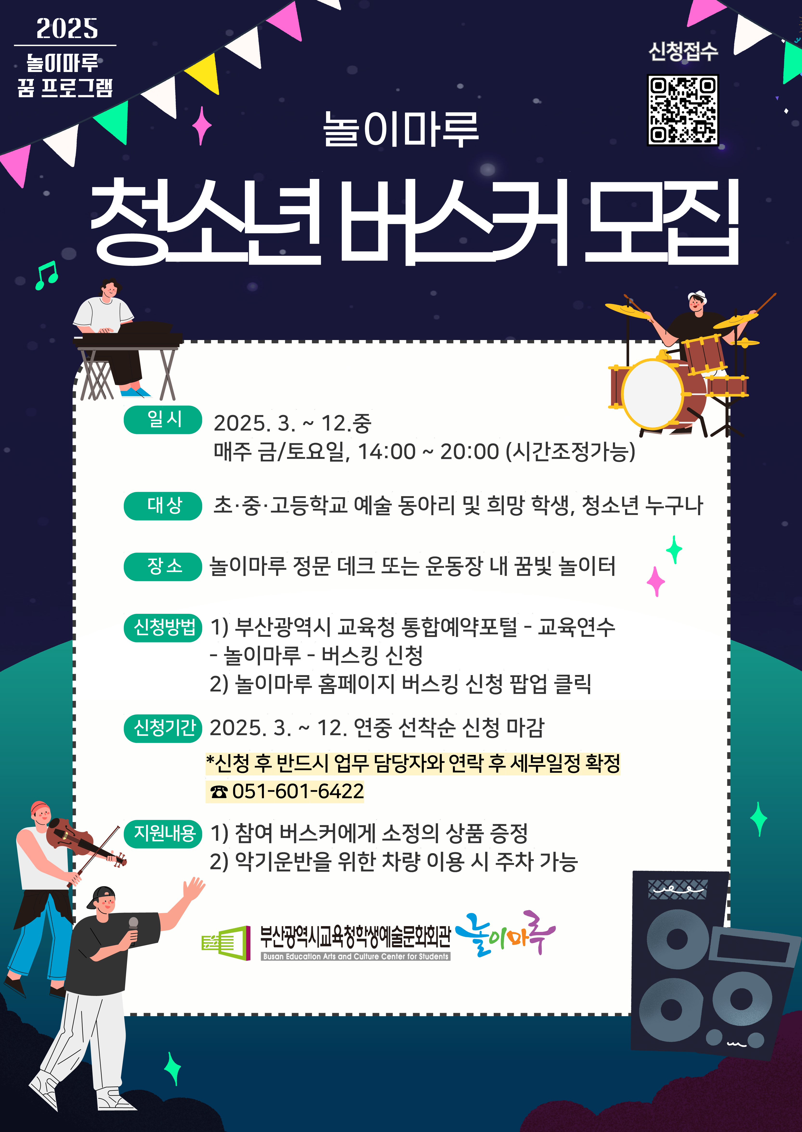 2025 놀이마루 꿈 프로그램 놀이마루 청소년 버스커 모집 일시 2025.3.~12.중 매주 금/토요일, 14:00~20:00 (시간조정가능) 대상 초중고등학교 예술동아리 및 희망 학생, 청소년 누구나 장소 놀이마루 정문 데크 또는 운동장 내 꿈빛 놀이터 신청방법 1) 부산광역시 교육청 통합예약포털 - 교육연수 -놀이마루-버스킹신청 2) 놀이마루 홈페이지 버스킹 신청 팝업 클릭 신청기간 2025.3.~12. 연중 선착순 신청 마감 * 신청후 반드시 업무담당자와 연락 후 세부일정 확인 051-601-6422 지원내용 1) 참여버스커에게 소정의 상품 증정 2) 악기운반을 위한 차량 이용 시 주차 가능 부산광역시교육청학생예술문화회관 놀이마루