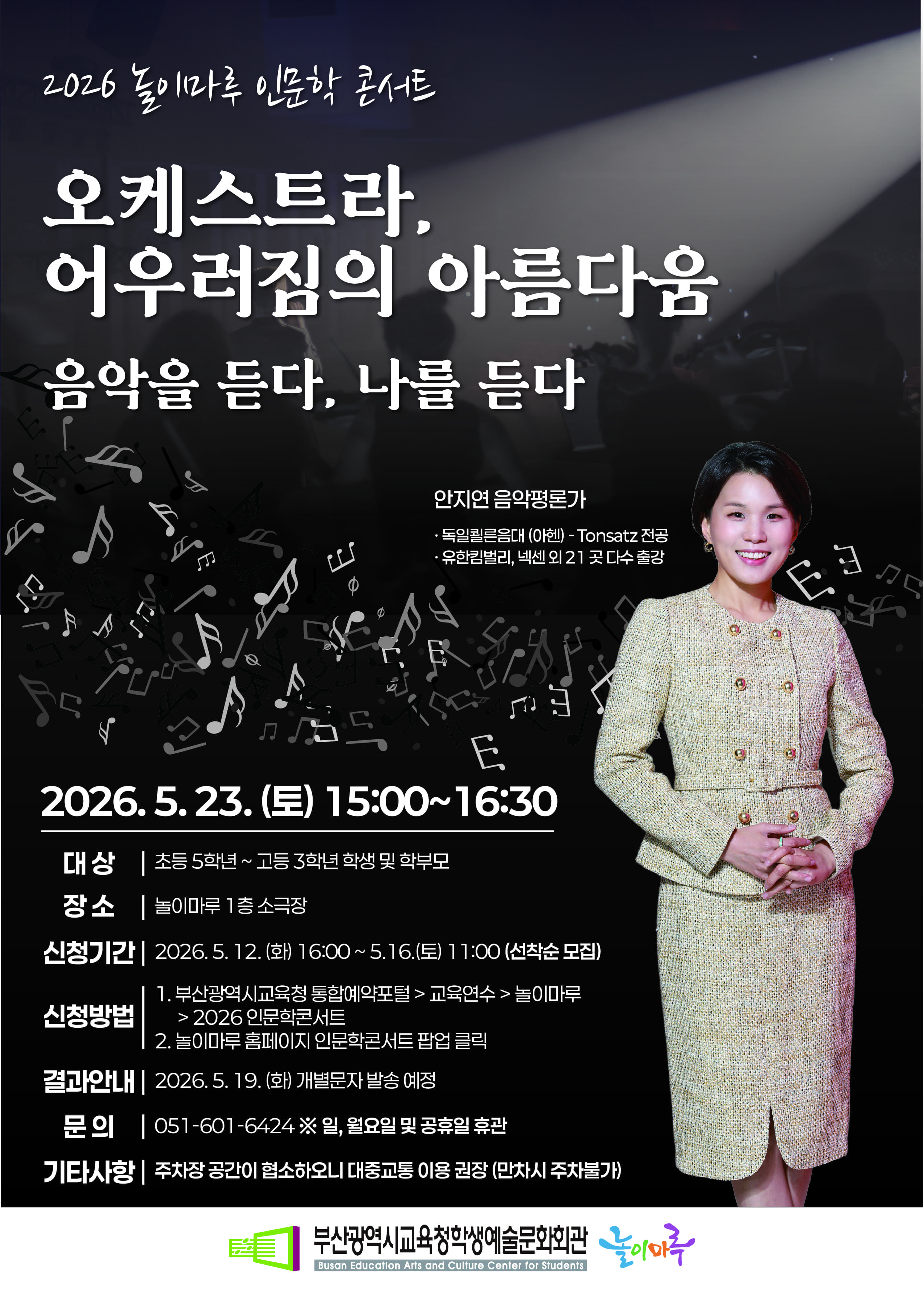 2026 놀이마루 인문학 콘서트 오케스트라, 어우러짐의 아름다움 음악을 듣다, 나를 듣다 안지연 음악평론가 ·독일쾰른음대 (아헨) - Tonsatz 전공 ·유한킴벌리, 넥센 외 21곳 다수 출강 2026. 5. 23. (토) 15:00~16:30 대상 초등 5학년 ~ 고등 3학년 학생 및 학부모 장소 놀이마루 1층 소극장 신청기간 2026. 5. 12. (화) 16:00 ~ 5. 16.(토) 11:00 (선착순 모집) 신청방법 1. 부산광역시 교육청 통합예약포털 > 교육연수 > 놀이마루 > 2026 인문학콘서트 2. 놀이마루 홈페이지 인문학콘서트 팝업 클릭 결과안내 2026. 5. 19.(화) 개별문자 발송 예정 문의 051-601-6424 ※일, 월요일 및 공휴일 휴관 기타사항 주차장 공간이 협소하오니 대중교통 이용 권장 (만차시 주차불가)