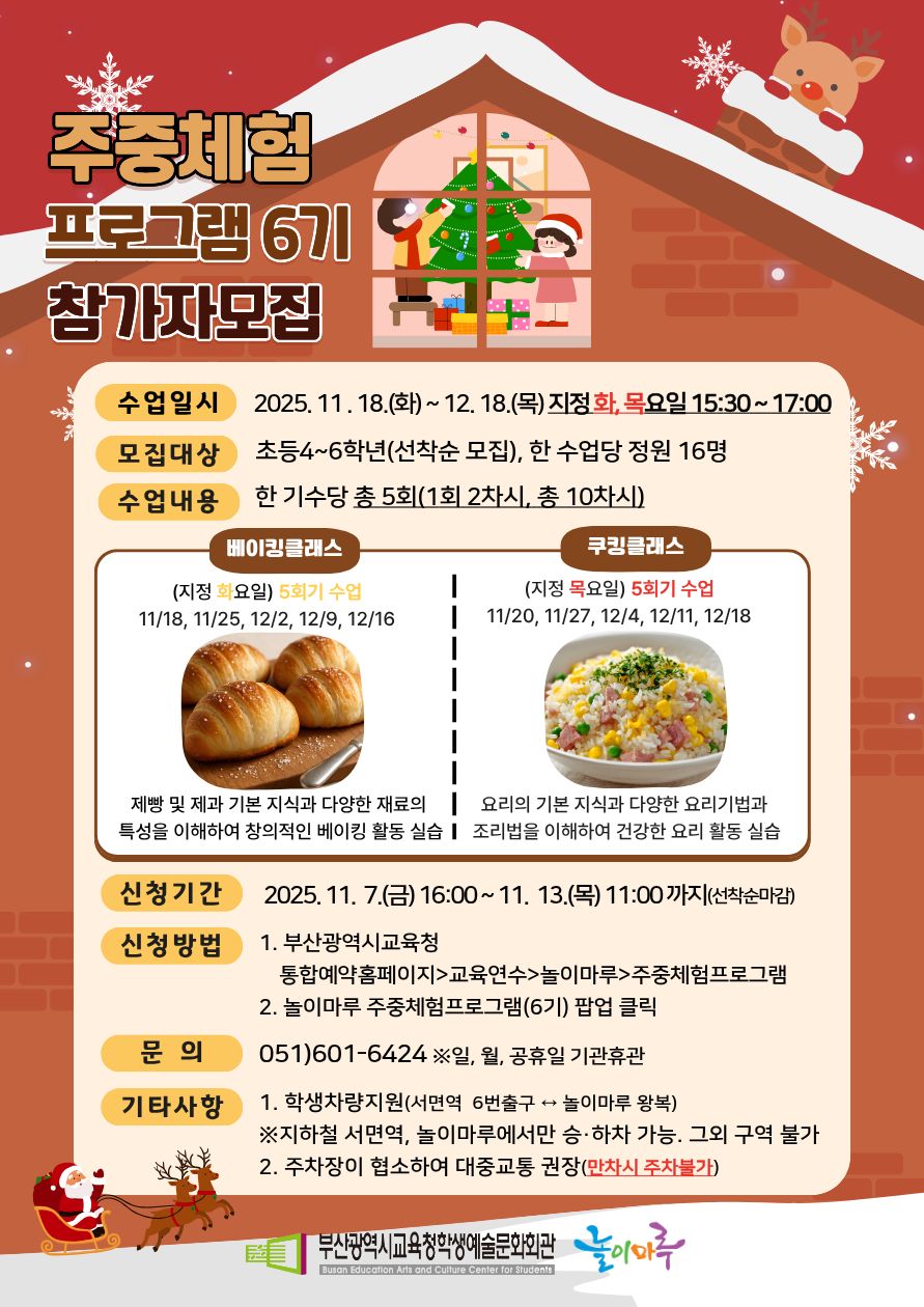 주중체험 프로그램 6기 참가자모집 수업일시 2025. 11. 18. (화)~ 12. 18.(목) 지정화, 목요일 15:30~ 17:00 모집대상 수업내용 초등4~6학년(선착순 모집), 한 수업당 정원 16명 한 기수당 총 5회(1회 2차시, 총 10차시) 베이킹클래스 쿠킹클래스 (지정 화요일) 5회기 수업 (지정 목요일) 5회기 수업 11/18, 11/25, 12/2, 12/9, 12/16 11/20, 11/27, 12/4, 12/11, 12/18 제빵 및 제과 기본 지식과 다양한 재료의 요리의 기본 지식과 다양한 요리기법과 특성을 이해하여 창의적인 베이킹 활동 실습 1 조리법을 이해하여 건강한 요리 활동 실습 신청기간 신청방법 문의 기타사항 2025.11. 7.(금) 16:00~11. 13.(목) 11:00까지(선착순마감) 1. 부산광역시교육청 통합예약홈페이지교육연수놀이마루 주중체험프로그램 2. 놀이마루 주중체험프로그램(6기) 팝업 클릭 051)601-6424 일, 월, 공휴일 기관휴관 1. 학생차량지원(서면역 6번출구 + 놀이마루 왕복) 지하철 서면역, 놀이마루에서만 승•하차 가능. 그외 구역 불가 2. 주차장이 협소하여 대중교통 권장(만차시 주차불가) 부산광역시교육청학생예술문화회관 놀이이루