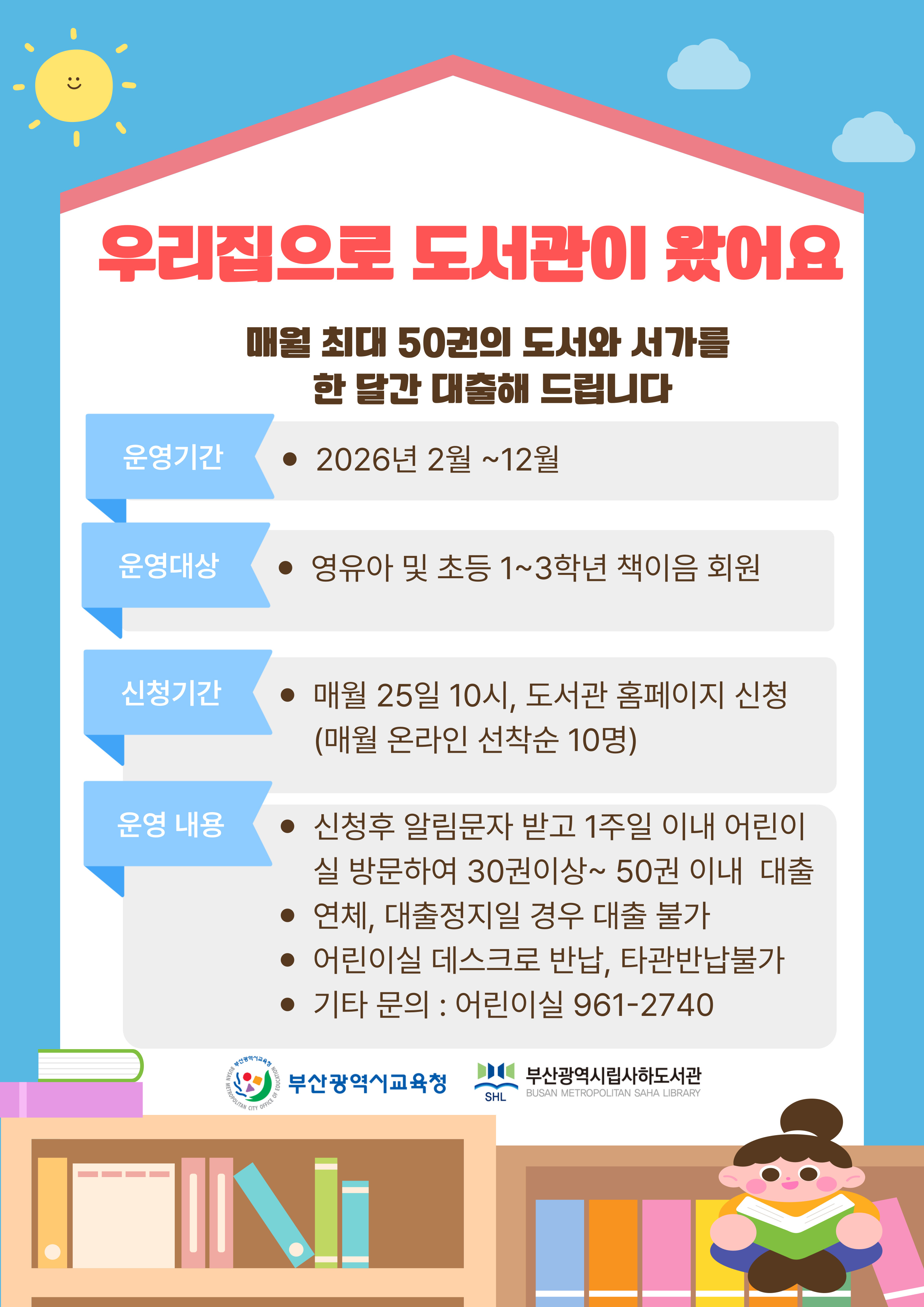 우리집으로 도서관이 왔어요 운영기간 2025년 1월~ 12월 운영대상 유아 및 초등 1~3학년 책이음 회원 참여방법 신청 매월 3번째 화요일 도서관 홈페이지 신청 (선착순 10명) 2 대출 직접 방문하여 어린이 도서 최대 50권 + 접이식 서가 대출 > 3 활용 사진 전송 인증사진을 찍어 > 담당자에게 전송 4 반납 책과 접이식 서가 직접 반납 > 5 전시 2025년 연말 할용 사진 및 대출도서 목록 전시 안내사항 * 대출도서는 30권~50권 입니다. * 1가족 1서가만 신청 가능합니다. * 참여 기간 동안 다른 도서관에서는 대출이 불가합니다. * 재참여는 1개월 후 가능합니다. (연속 2회 신청 불가) * 대출 도서는 타관반납 불가. 어린이실로 직접 반납해주셔야합니다. * 연체 시 2개월간 신청 자격이 정지됩니다. * 기타 문의: 961-2740 ) 부산광역시교육청  부산광역시립사하도서관