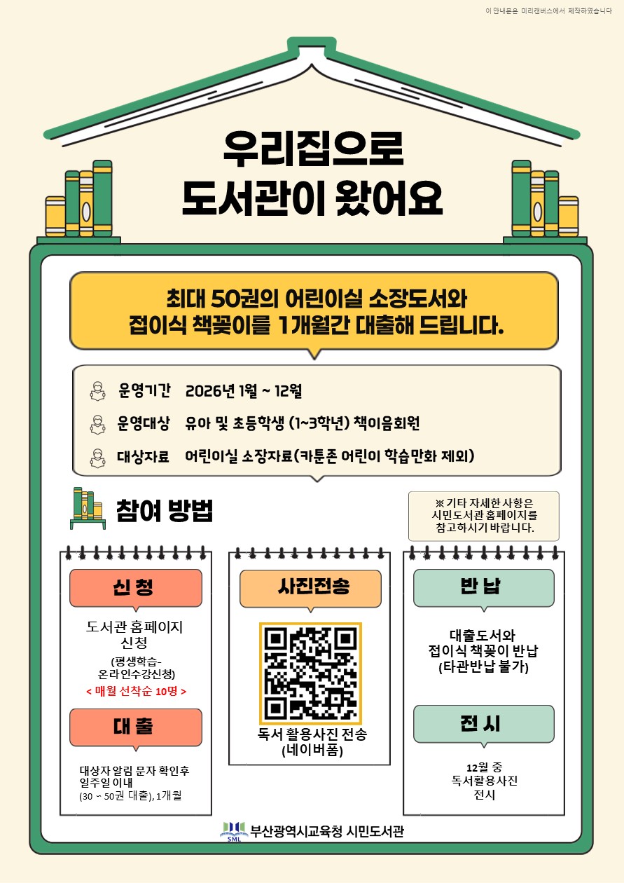 초등 학생읽기다짐프로젝트 우리집으로 도서관이 왔어요 최대 50권의 어린이실 소장도서와 접이식 책꽂이를 1개월간 대출해드립니다. 운영기간 운영대상 대상자료 참여방법 2025년 2월 ~ 12월 유아 및 초등학생(1~3학년) 책이음회원 어린이실 소장자료(카툰존 어린이 학습만화 제외) 신청 도서관 홈페이지 신청 (평생학습- 온라인수강신청) (선착순10명) 대출 대상자 알림 문자 확인후 일주일이내 (30~50권 대출) 사진전송 독서 활용사진 전송 (네이버폼) 반납 대출도서와 접이식 책꽂이 반납 (타관반납 불가) 전시 12월중 독서활동사진 전시 ※ 기타 자세한 사항은 시민도서관 홈페이지 공지사항을 참고하시기 바랍니다. 부산광역시교육청 시민도서관