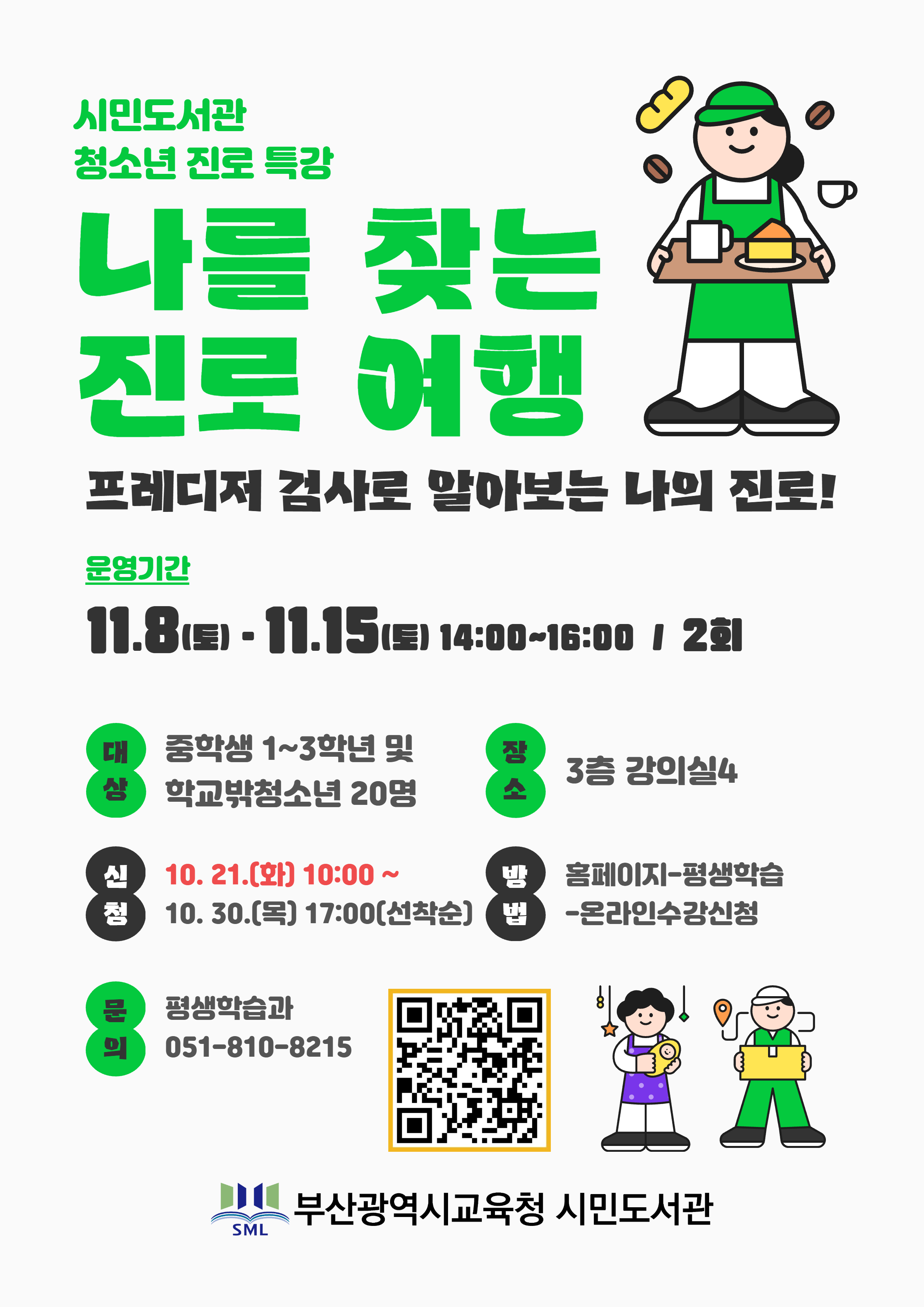 시민도서관 청소년 진로 특강 나를 찾는 진로 여행 프레디저 검사로 알아보는 나의 진로! 운영기간 11.81토• 11.15도 14:00~16:00 1 2회 대 중학생 1~3학년 및 상 학교밖청소년 20명 쟝 소 3층 강의실4 10. 21.(화) 10:00~ 10. 30.(목) 17:00(선착순) 홈페이지-평생학습 -온라인수강신청 문 의 평생학습과 051-810-8215 부산광역시교육청 시민도서관