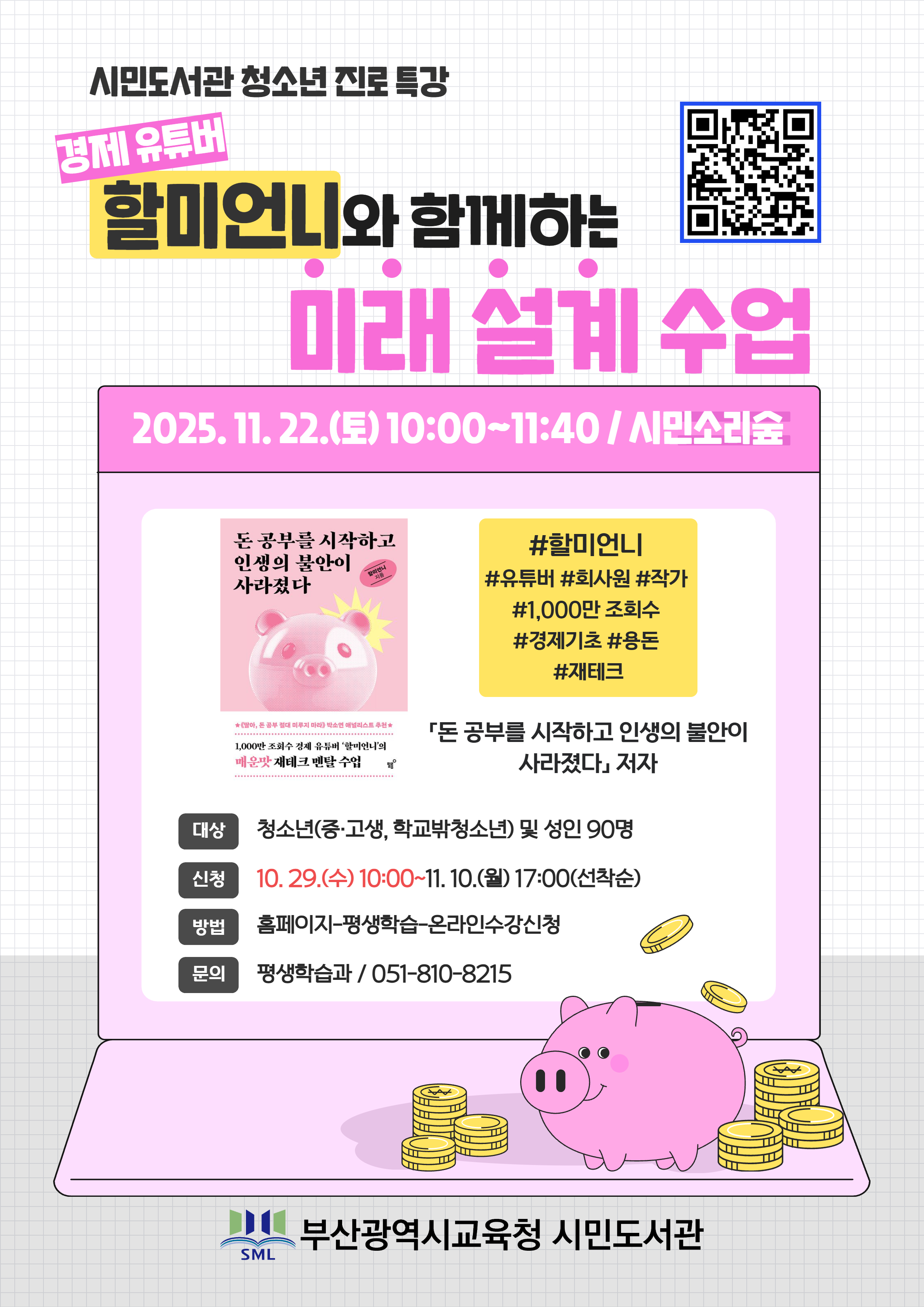 시민도서관 청소년 진로 특강 할미언니와 함께하는 미래 설계 수업 2025. 11. 22. (토) 10:00~11:40 / 시민소리숲 대상 신청 방법 문의 돈 공부를 시작하고 인생의 불안이 사라졌다 #할미언니 #유튜버 #회사원 #작가 #1,000만 조회수 #경제기초 #용돈 #재테크 「돈 공부를 시작하고 인생의 불안이 100지만 조수 김치 유튜버 살끼언니의 매운맛 재테크 맨탈 수업 사라졌다」 저자 청소년(중·고생, 학교박청소년) 및 성인 90명 10. 29.(수) 10:00~11. 10.(월) 17:00(선착순) 홈페이지-평생학습-온라인수강신청 평생학습과 / 051-810-8215 부산광역시교육청 시민도서관