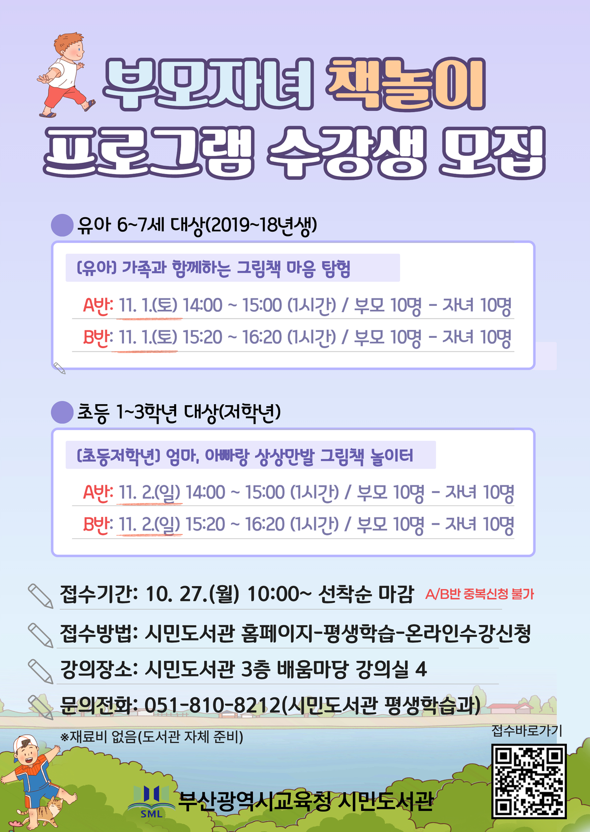 부모자녀 책놀이 프로그램 수강생 모집 유아 6~7세 대상(2019~18년생)(유아) 가족과 함께하는 그림책 마음 탐험 A반: 11, 1.(토) 14:00~ 15:00 (1시간) / 부모 10명 - 자녀 10명B반: 11. 1.(토) 15:20 ~ 16:20 (1시간) / 부모 10명 - 자녀 10명초등 1~3학년 대상(저학년)(초등저학년] 엄마, 아빠랑 상상만발 그림책 놀이터 A반: 11. 2(일) 14:00 ~ 15:00 (1시간) / 부모 10명 - 자녀 10명B반: 11. 2.(일) 15:20 ~ 16:20 (1시간)/ 부모 10명 - 자녀 10명 접수기간: 10. 27.(월) 10:00~ 선착순 마감 AB반 중복신청 불가 접수방법: 시민도서관 홈페이지-평생학습-온라인수강신청 강의장소: 시민도서관 3층 배움마당 강의실 4 문의전화: 051-810-8212(시민도서관 평생학습과)재료비 없음(도서관 자체 준비)접수바로가기부산광역시교육청 시민도서관