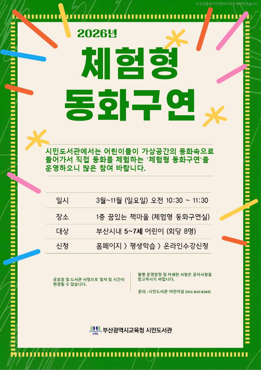 2026년 체험형 동화구연 안내.. 시민도서관에서는 어린이들이 가상공간의 동화속으로 들어가서 직접 동화를 체험하는 '체험형 동화구연'을 운영하오니 많은 참여 바랍니다. 일시 장소 3월 ~ 11월 (일요일) 오전 10:30~ 11:30 1층 꿈있는 책마을 <체험형 동화구연실> 대상 신청 부산시내 5~7세 어린이 (회당 7명) 홈페이지> 평생학습> 온라인수강신청 > 체험형 동화구연 ※ 공휴일 및 도서관 사정으로 일자 및 시간이 변경될 수 있습니다. ※ 월별 운영일정 및 자세한 사항은 공지사항을 참고하시기 바랍니다. ※ 문의 : 시민도서관 어린이실 (051-810-8284,8285)  부산광역시교육청 시민도서관