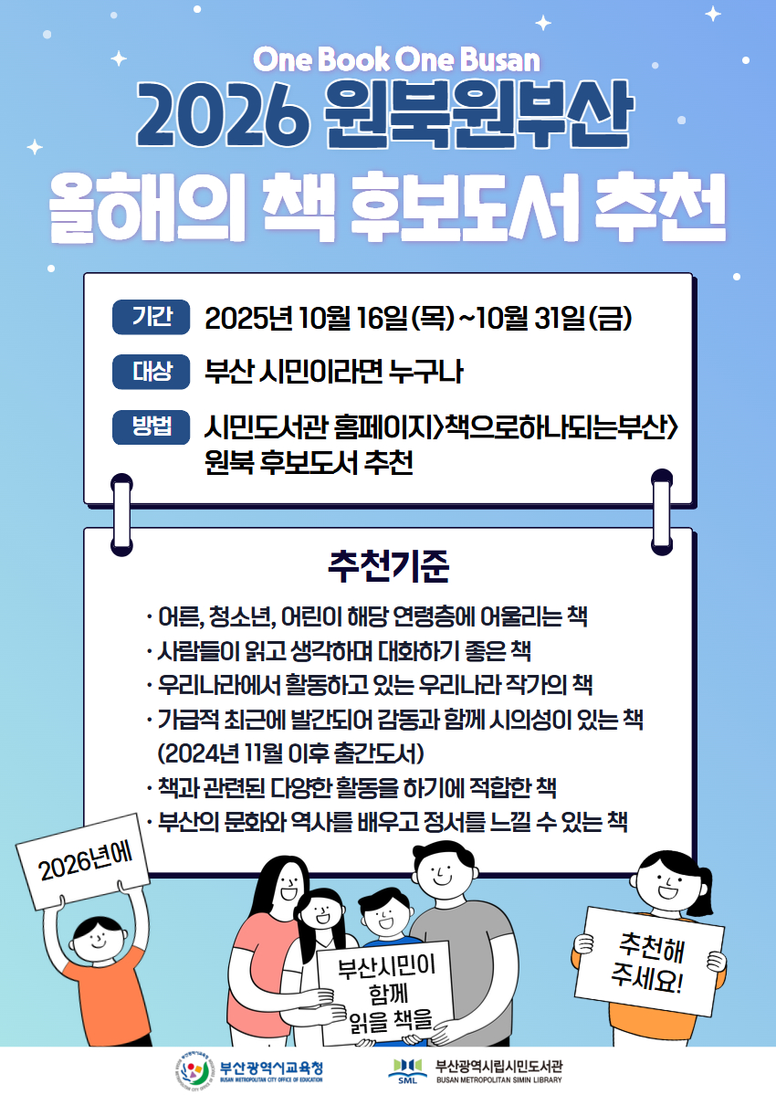 One Book One Busan 2026 원북원부산올해의 책 후보도서 추천 기간 2025년 10월 16일(목)~10월 31일(금) 대상 부산 시민이라면 누구나 방법 시민도서관 홈페이지 책으로하나되는부산 원북 후보도서 추천 추천기준  어른, 청소년, 어린이 해당 연령층에 어울리는 책 사람들이 읽고 생각하며 대화하기 좋은 책 우리나라에서 활동고있는 우리나라 작가의 책 가급적 최근에 발간되어 감동과 함께 시의성이 있는 책(2024년 11월 이후 출간도서)책과 관련된 다양한 활동을 하기에 적합한 책부산의 문화와 역사를 배우고 정서를 느낄 수 있는 책 2026년에부산광역시교육청BUSAN METICPOUTAN OTTY CFFICE OF EONGATON 부산시민이함께읽을 책을 추천해주세요!부산광역시립시민도서관