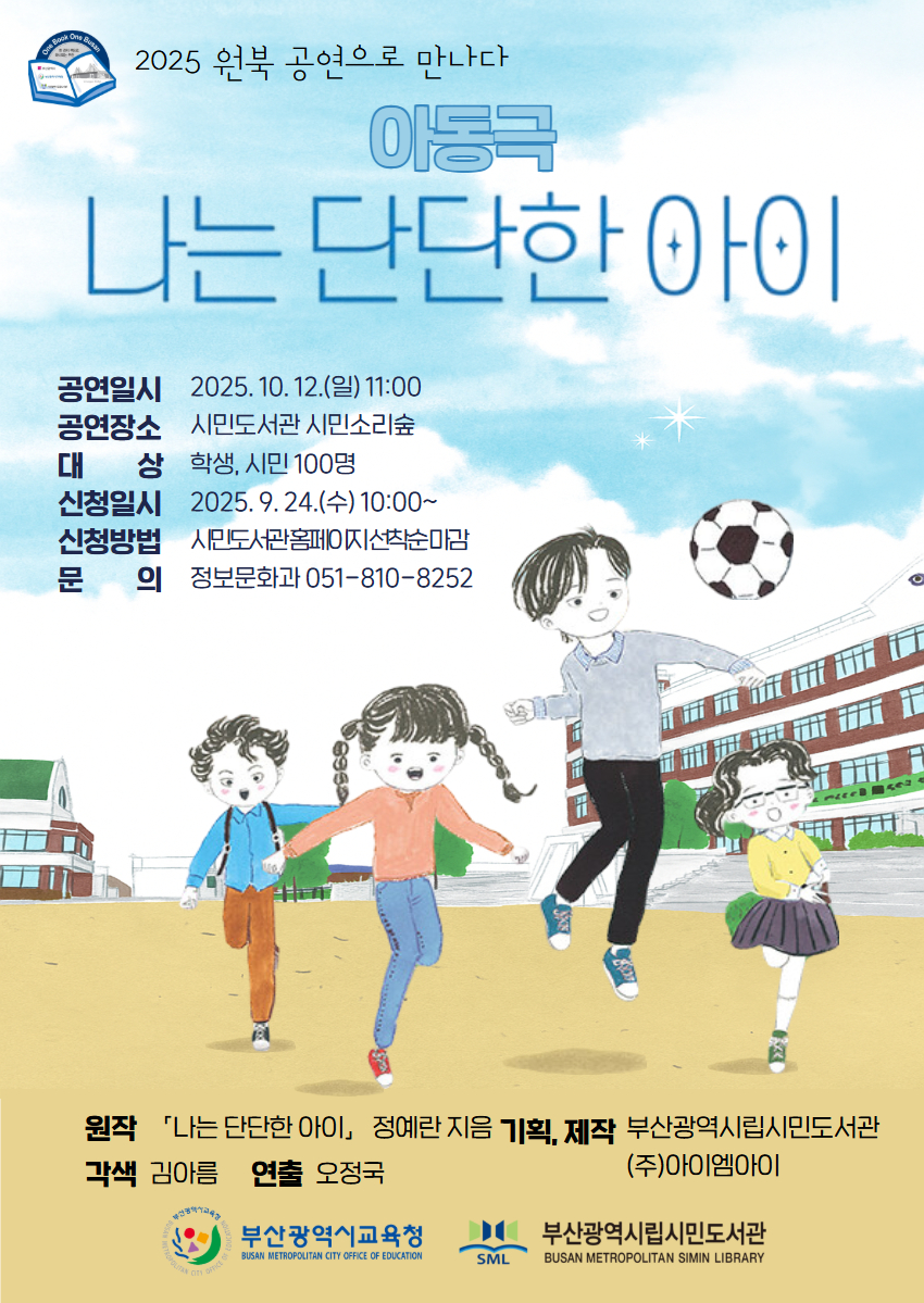 2025 원북 공연으로 만나다 아동극 나는 단단한 아이 공연일시 2025. 10. 12.(일) 11:00 공연장소 시민도서관 시민소리숲 대상 학생, 시민 100명 신청일시 2025. 9. 24.(수) 10:00~ 신청방법 시민도서관홈페이지선착순마감 문의 정보문화과 051-810-8252 원작 각색 김아름 「나는 단단한 아이, 정예란 지음 기획, 제작 부산광역시립시민도서관 연출 오정국 (주)아이엠아이 부산광역시교육청 BISAN METEPOUTAN CITY CSFICE OF EOUCATICTE 부산광역시립시민도서관