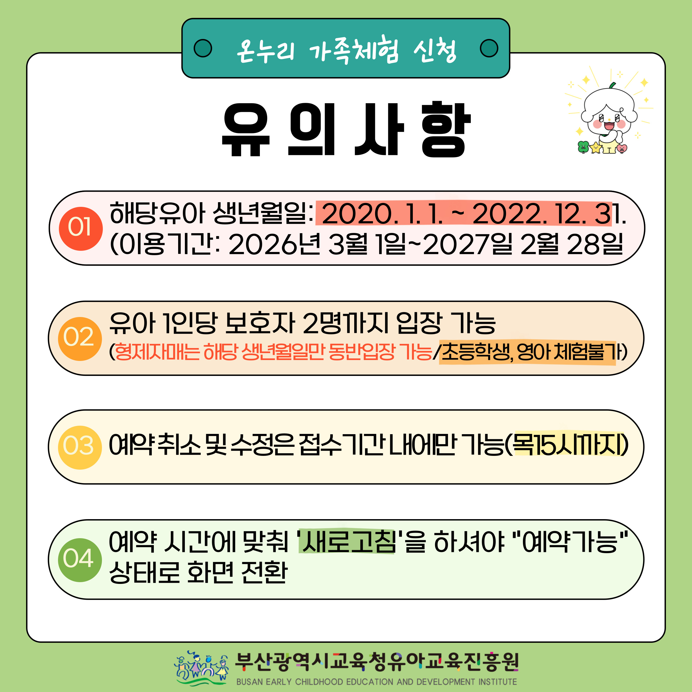 온누리 가족체험 신청 시 유의사항 해당유아 생년월일: 2019.1.1.~2021.12.31. 1. (이용기간: 2025년 3월 1일~2026년 2월 28일까지) 2. 유아 1인당 보호자 2명까지 입장 가능(형제·자매·남매는 해당 생년월일만 동반입장 가능/초등학생, 영아 체험불가) 3. 예약 취소 및 수정은 접수기간 내에만 가능(목15시까지) 4. 예약 시간에 맞춰 '새로고침을 하셔야 예약가능 상태로 화면전환 타지역 거주 유아의 경우 연3회 이용가능(온라인 사전예약 필수) 부산광역시교육청유아교육진흥원 