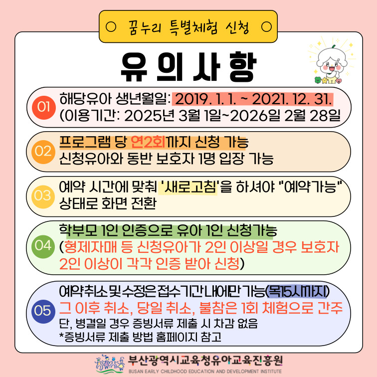 꿈누리 특별체험 신청 유의사항 01. 해당유아생년월일: 2019.1.1 ~ 2021.12.31 (이용기간: 2025년 3월 1일 ~ 2026년 2월 28일) 02. 프로그램 당 연2회까지 신청 가능 신청유아와 동반 보호자 1명 입장 가능 03. 예약 시간에 맞춰 '새로고침'을 하셔야 '예약가능'상태로 화면 전환 04. 학부모 1인 인증으로 유아 1인 신청가능 (형제자매 등 신청유아가 2인 이상일 경우 보호자 2인 이상이 각각 인증 받아 신청) 05. 예약취소 및 수정은 접수기간내에만 가능 (목 15시까지) 그 이후 취소, 당일 취소, 불참은 1회 체험으로 간주 단, 병결일 경우 증빙서류 제출 시 차감 없음 증빙서류 제출 방법 홈페이지 참고 부산광역시교육청 유아교육진흥원   