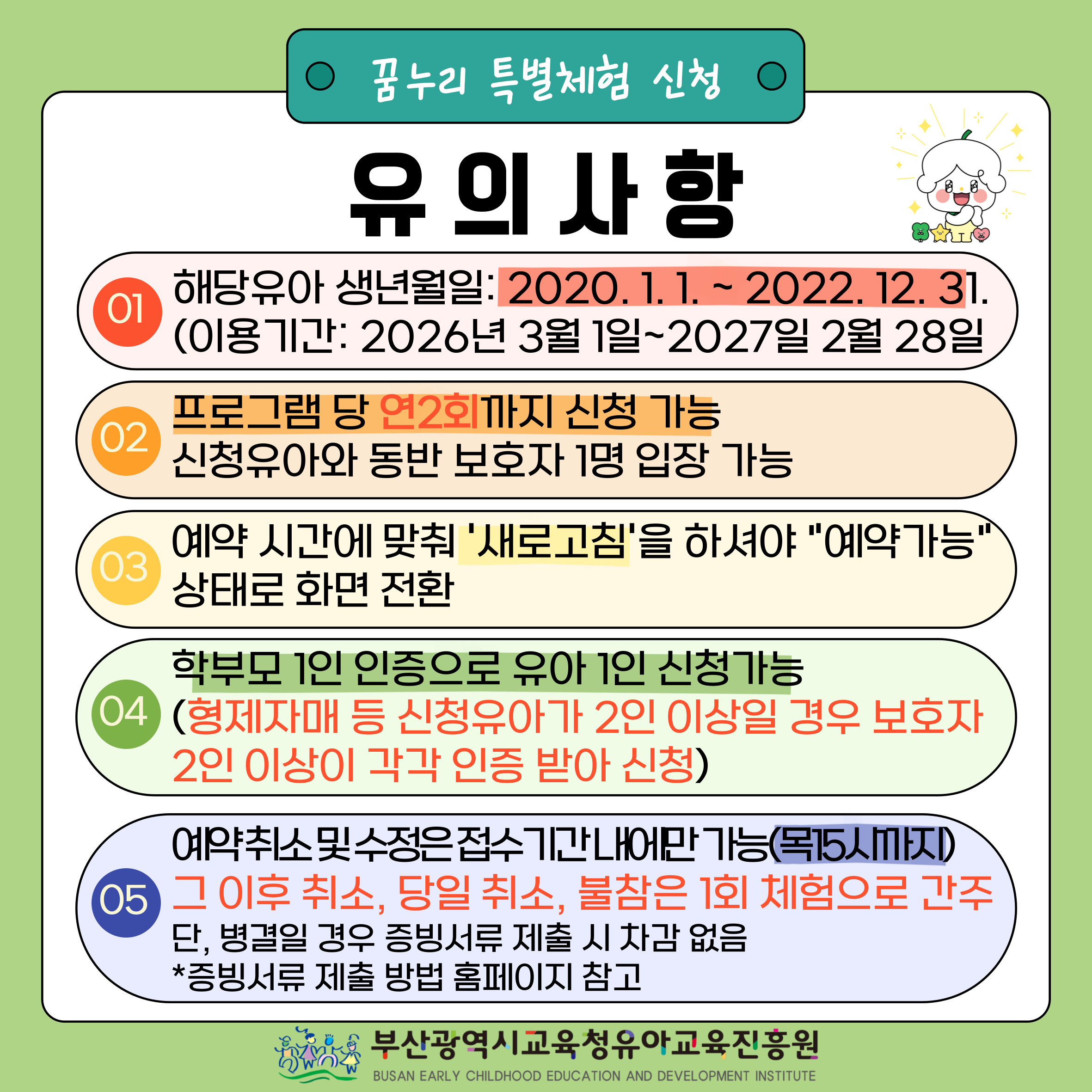 꿈누리 특별체험 신청 유의사항 01. 해당유아생년월일: 2019.1.1 ~ 2021.12.31 (이용기간: 2025년 3월 1일 ~ 2026년 2월 28일) 02. 프로그램 당 연2회까지 신청 가능 신청유아와 동반 보호자 1명 입장 가능 03. 예약 시간에 맞춰 '새로고침'을 하셔야 '예약가능'상태로 화면 전환 04. 학부모 1인 인증으로 유아 1인 신청가능 (형제자매 등 신청유아가 2인 이상일 경우 보호자 2인 이상이 각각 인증 받아 신청) 05. 예약취소 및 수정은 접수기간내에만 가능 (목 15시까지) 그 이후 취소, 당일 취소, 불참은 1회 체험으로 간주 단, 병결일 경우 증빙서류 제출 시 차감 없음 증빙서류 제출 방법 홈페이지 참고 부산광역시교육청 유아교육진흥원   