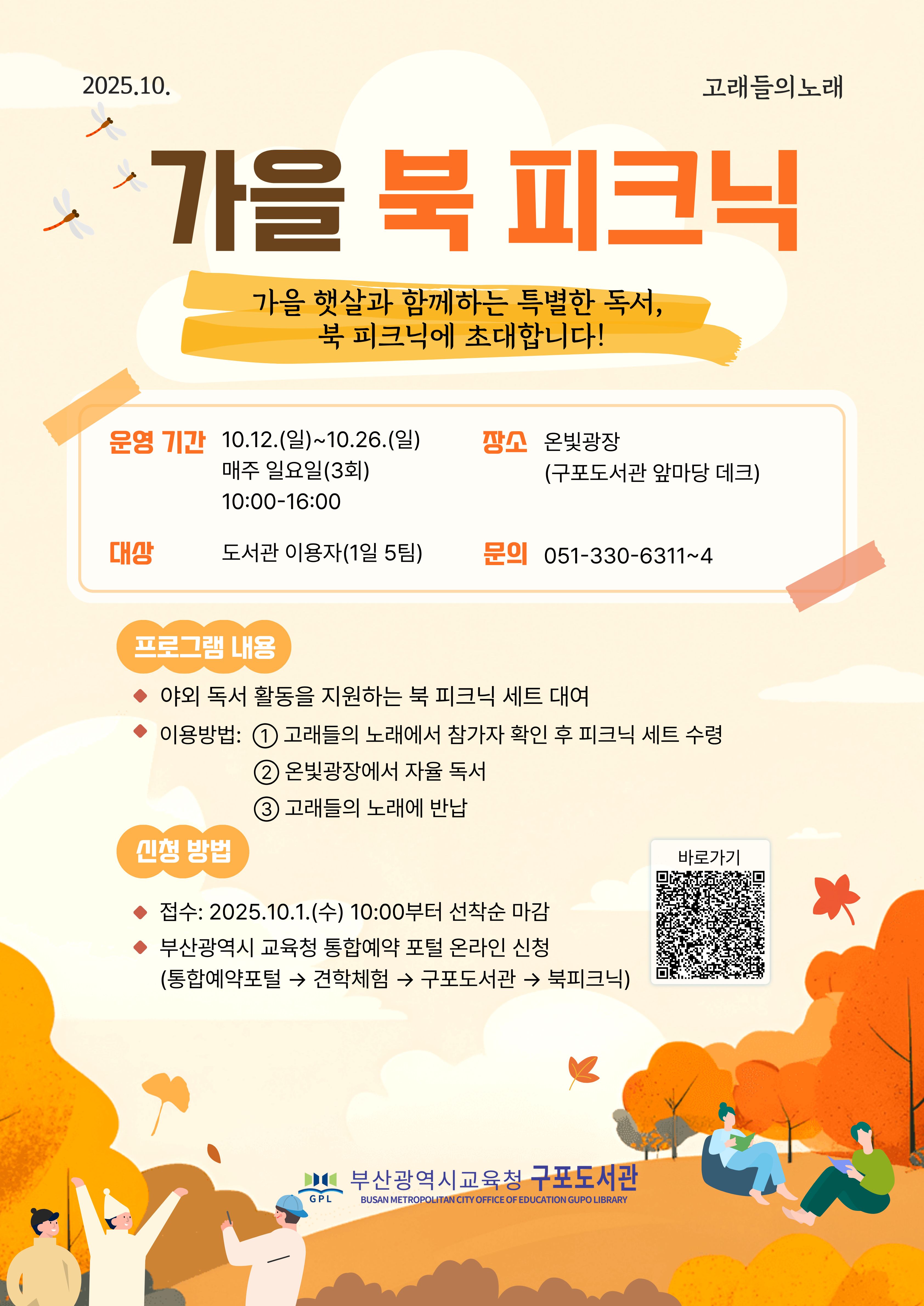 가을 북 피크닉 가을햇살과 함께하는 특별한 독서, 북 피크닉에 초대합니다! 운영기간 10.12(일)~12.26(일) 매주 일요일(3회) 10:00-16:00 장소 은빛광장(구포도서관 앞마당 데크) 대상 도서관이용자(1일 5팀) 문의 051-33-6311~4 프로그램내용 야외독서활동을 지원하는 북 피크닉 세트 대여 이용방법 1. 고래들의 노래에서 참가자 확인 후 피크닉 세트 수령 2. 은빛광장에서 자율독서 3. 고래들의 노래에 반납 신청방법 접수:2025.10.1(수) 10:00부터 선착순 마감 부산광역시 교육청 통합예약 포털 온라인 신청(통합예약포털 견학체험 구포도서관 북피크닉) 부산광역시교육청 구포도서관
