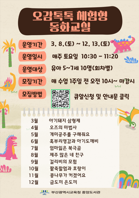 동화 속 주인공이 되어봐요! 중앙도서관 7월 오감 톡톡 체험형 동화교실 운영기간 3.8.(토)~12.13.(토) 운영일시 매주토요일 10:30 ~11:20 운영대상 유아 5~7세 10명 (회차별) 모집기간 매 수업 1주일 전 오전 10시~마감시 모집방법 큐알신청 및 안내문 클릭 3월 아기돼지삼형제 4월 오즈의마법사 5월 개미공주를 구해줘요 6월 혹부리영감과 아기도깨비 7월 엄마잃은 북극곰 8월 제주 많은 네 친구 9월 걸리비의 모험 10월 팥죽할멈과 호랑이 11월 콩나무가 커졌어요 12월 금도끼 은도끼 부산광역시교육청 중앙도서관