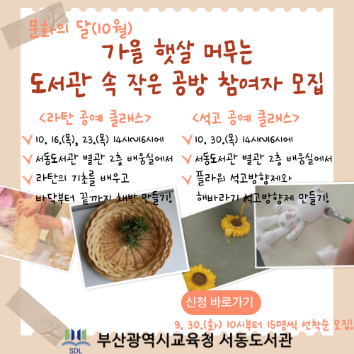 문화의달 10월 가을햇살머무는 도서관 속 작은 공방 참여자 모집 라탄공예클래스 10.16(목), 23(목)14시~16시 서동도서관 별관 2층 배움실에서 라탄의 기초를 배우고 바닥부터 끝까지 채반 만들기! 석고공예클래스 10.30.(목) 14~16시에 서동도서관 별관 2층 배움실에서 플라워 석고방향제와 해바라기 석고방향제만들기! 신청바로가기 9.30.(화) 10시부터 15명씩 선착순 모집! 부산광역시교육청 서동도서관
