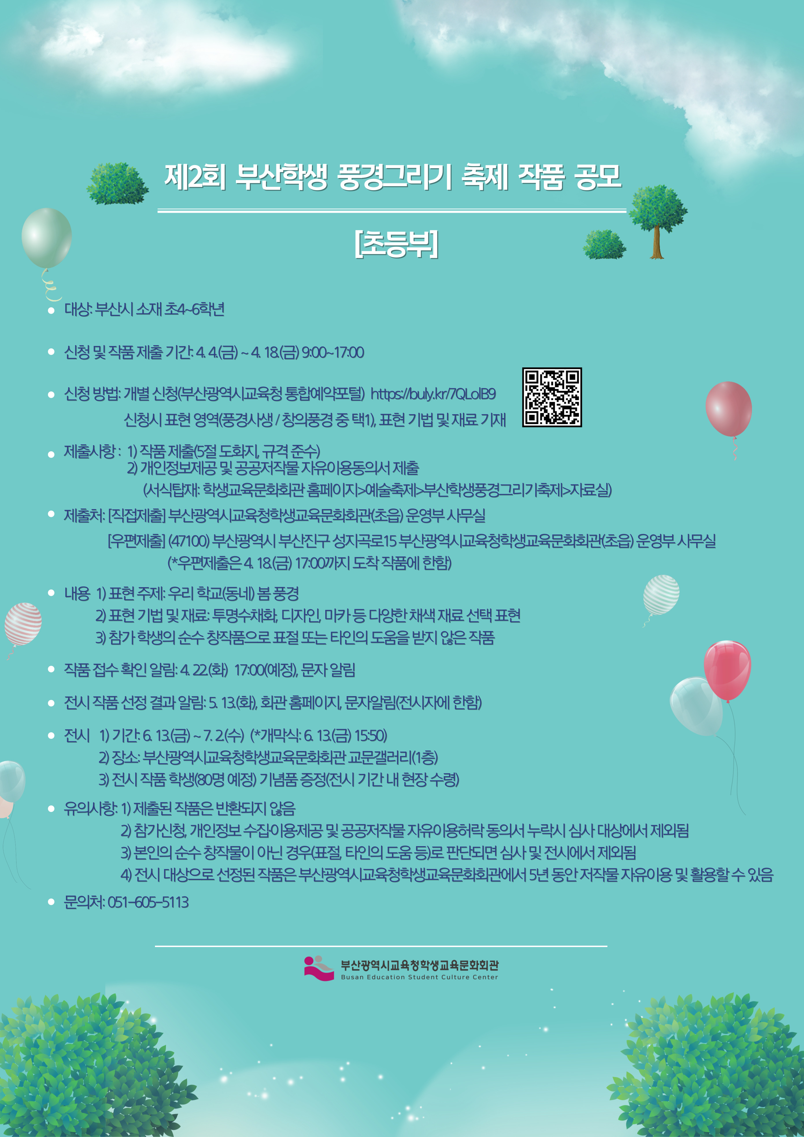 (*우편제출은 4 18(금) 17.00까지 도착 작품에 한함) 내용 1) 표현 주제: 우리 학교(동네) 봄 풍경 2) 표현 기법 및 재료: 투명수채화, 디자인, 마카 등 다양한 채색 재료 선택 표현 3) 참가 학생의 순수 창작품으로 표절 또는 타인의 도움을 받지 않은 작품 • 작품 접수 확인 알림: 4.22(화) 1700(예정), 문자 알림 • 전시 작품 선정 결과 알림: 5 13(화), 화관 홈페이지, 문자알림(전시자에 한함) • 전시 1기간: 613(금)~ 7.2(수) (*개막식: 6. 13(금) 1550) 2) 장소: 부산광역시교육청학생교육문화회관 교문갤러리(1층) 3) 전시 작품 학생(80명 예정) 기념품 증정(전시 기간 내 현장 수령) 유의사항: 1) 제출된 작품은 반환되지 않음 2) 참가신청, 개인정보 수집이용제공 및 공공저작물 자유이용허락 동의서 누락시 심사 대상에서 제외됨 3) 본인의 순수 창작물이 아닌 경우(표절, 타인의 도움 등)로 판단되면 심사 및 전시에서 제외됨 4) 전시 대상으로 선정된 작품은 부산광역시교육청학생교육문화회관에서 5년 동안 저작물 자유이용 및 활용할 수 있음 • 문의처: 051-605-5113 부산광역시교육청학생교육문화회관