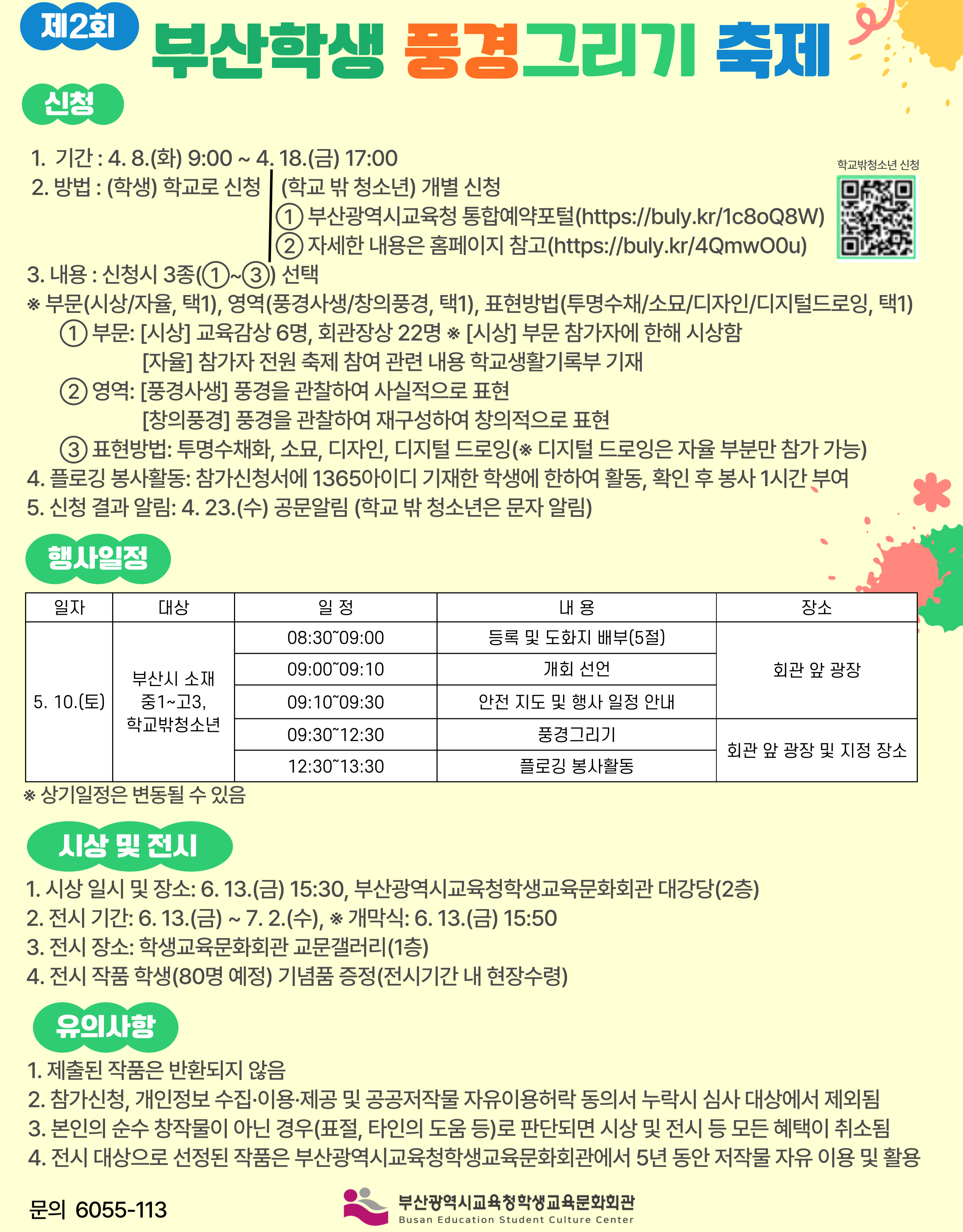 제2회 부산학생 풍경그리기 축제 신청 1. 기간 : 4. 8.(화) 9:00 ~ 4. 18.(금) 17:00 학교밖청소년 신청 2. 방법 : (학생) 학교로 신청 (학교 밖 청소년) 개별 신청 1) 부산광역시교육청 통합예약포털(https://buly.kr/1c80Q8W) ② 자세한 내용은 홈페이지 참고(https://buly.kr/4QmwOOu) 3. 내용 : 신청시 3종(1)~③) 선택 ※ 부분(시상/자율, 택1), 영역(풍경사생/장의풍경, 택1), 표현방법(투명수차/소묘/디자인/디지털드로잉, 택1) 1 부문: [시상] 교육감상 6명, 회관장상 22명 ※ [시상] 부문 참가자에 한해 시상함 [자율] 참가자 전원 축제 참여 관련 내용 학교생활기록부 기재 ② 영역: [풍경사생] 풍경을 관찰하여 사실적으로 표현 [창의풍경] 풍경을 관찰하여 재구성하여 창의적으로 표현 ③ 표현방법: 투명수채화, 소묘, 디자인, 디지털 드로잉(※ 디지털 드로잉은 자율 부분만 참가 가능) 4. 플로깅 봉사활동: 참가신청서에 1365아이디 기재한 학생에 한하여 활동, 확인 후 봉사 1시간 부여 5. 신청 결과 알림: 4. 23.(수) 공문알림 (학교 밖 청소년은 문자 알림) 행사일정 일자 대상 5. 10.(도) 부산시 소재 중1~고3. 학교밖청소년 일정 08:3009:00 09:0009:10 09: 10°09:30 09:3012:30 12:30 13:30 내용 등록 및 도화지 배부(5절) 개회 선언 안전 지도 및 행사 일정 안내 풍경그리기 플로깅 봉사활동 장소 회관 앞 광장 회관 앞 광장 및 지정 장소 ※ 상기일정은 변동될 수 있음 시상 및 전시 1. 시상 일시 및 장소: 6. 13.(금) 15:30, 부산광역시교육청학생교육문화회관 대강당(2층) 2. 전시 기간: 6. 13.(금)~ 7.2.(수), ※ 개막식: 6. 13.(금) 15:50 3. 전시 장소: 학생교육문화회관 교문갤러리(1층) 4. 전시 작품 학생(80명 예정) 기념품 증정(전시기간 내 현장수령) 유의사항 1. 제출된 작품은 반환되지 않음 2. 참가신청, 개인정보 수집•이용·제공 및 공공저작물 자유이용허락 동의서 누락시 심사 대상에서 제외됨 3. 본인의 순수 창작물이 아닌 경우(표절, 타인의 도움 등)로 판단되면 시상 및 전시 등 모든 혜택이 취소됨 4. 전시 대상으로 선정된 작품은 부산광역시교육청학생교육문화회관에서 5년 동안 저작물 자유 이용 및 활용 문의 6055-113 부산광역시교육청학생교육문화회관 Busgn Educsten Clueentuture Cont