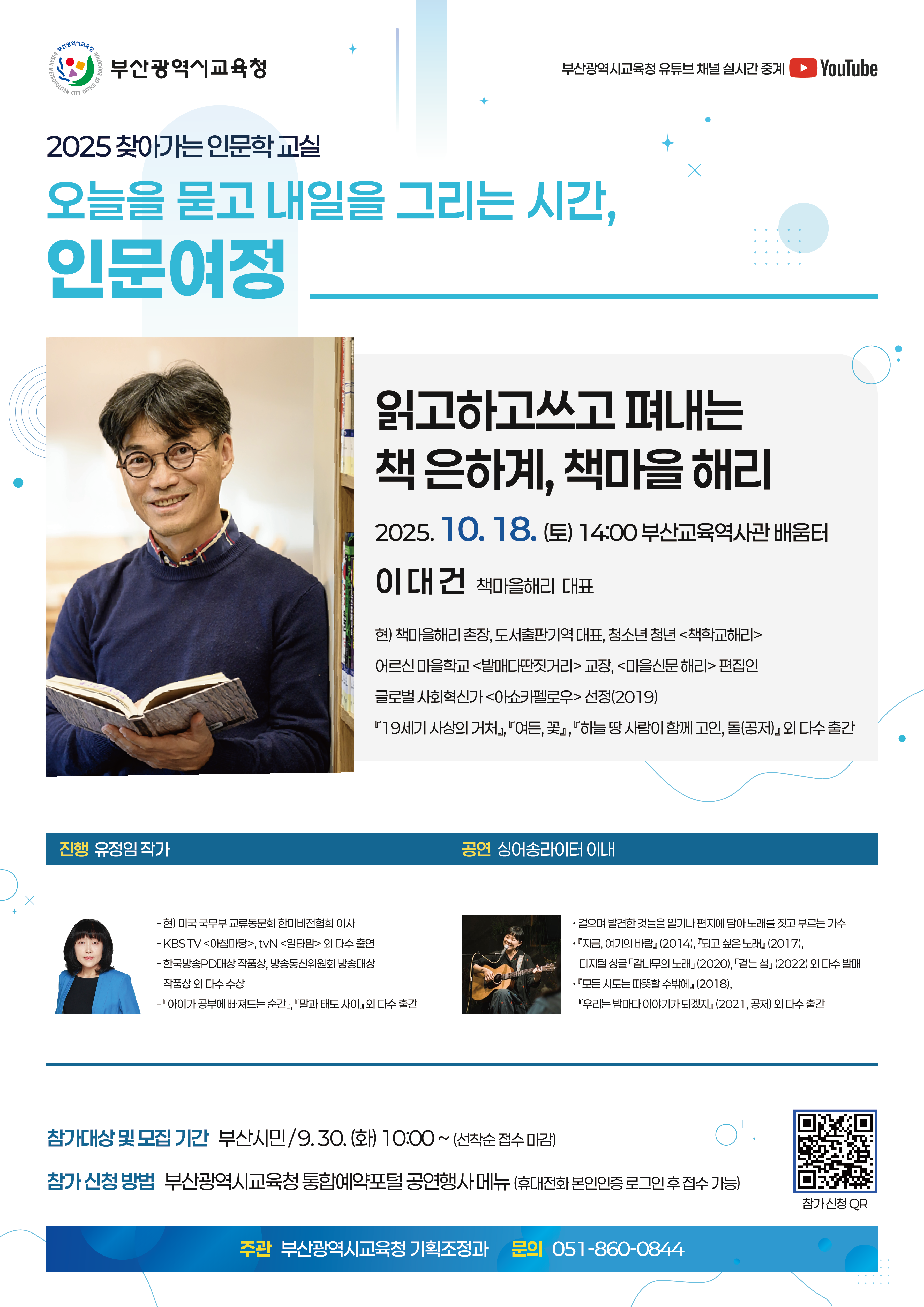 부산광역시교육청 2025찾아가는 인문학교실 오늘을 묻고 내일을 그리는 시간, 인문여정 진행 유정임작가 1회차 성신여자대학교 교수 창의와 도전, 세상을 바꾼다 공연팀:소리 숲 9.14(일) 14:00 시민도서관 시민소리숲 접수일 9.4(목) 10:00~ 2회차 이대건 읽고하고쓰고펴내는 책 은하계, 책마을 해리 공연팀 : 싱어송라이터 이내 10.18.(토) 14:00 부산교육역사관 배움터 접수일 :9.30(화) 10:00~ 3회차 진종호 서울대학교 교수 AI시대 인재, 문해력이 결정하는 미래 공연팀 : 기타리넷 10.25.(토) 14:00 구포도서관 소리와 빛터 접수일 : 10.13.(월) 10:00~ 5회차 백희성 건축가/작가 기억을 재료로 만드는 건축이야기 공연팀 : 민주신트리오 12.13.(토) 14:00 해운대도서관 시청각실 접수일 : 12.1.(월)10:00~ 부산광역시교육청 유튜브 채널 실시간 중계 대상 부산시민 접수 부산광역시교육청 통합예약(선착순 접수 마감) 문의 부산광역시교육청 기획조정과 051-860-0844 