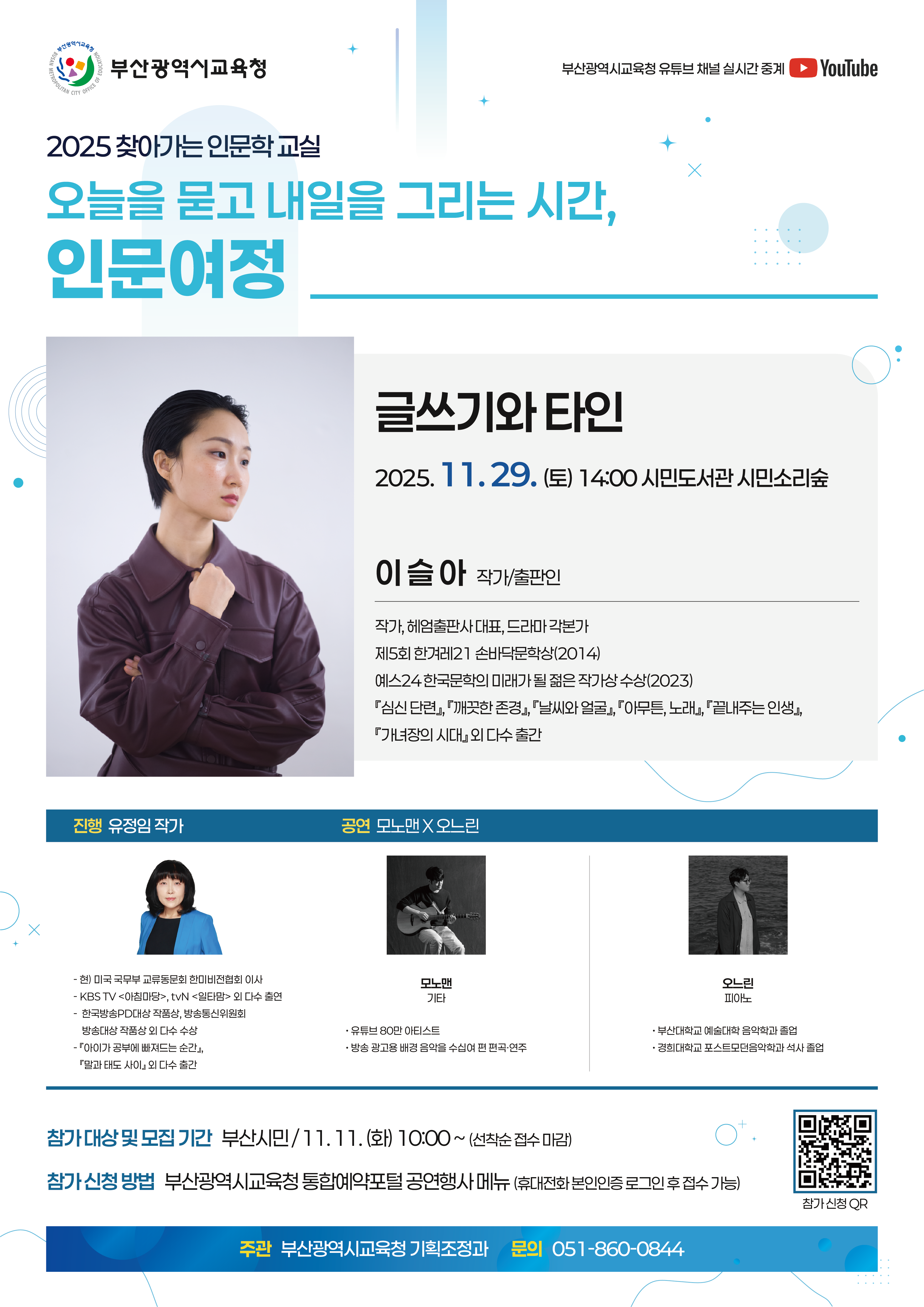 부산광역시교육청 2025찾아가는 인문학교실 오늘을 묻고 내일을 그리는 시간, 인문여정 진행 유정임작가 1회차 성신여자대학교 교수 창의와 도전, 세상을 바꾼다 공연팀:소리 숲 9.14(일) 14:00 시민도서관 시민소리숲 접수일 9.4(목) 10:00~ 2회차 이대건 읽고하고쓰고펴내는 책 은하계, 책마을 해리 공연팀 : 싱어송라이터 이내 10.18.(토) 14:00 부산교육역사관 배움터 접수일 :9.30(화) 10:00~ 3회차 진종호 서울대학교 교수 AI시대 인재, 문해력이 결정하는 미래 공연팀 : 기타리넷 10.25.(토) 14:00 구포도서관 소리와 빛터 접수일 : 10.13.(월) 10:00~ 5회차 백희성 건축가/작가 기억을 재료로 만드는 건축이야기 공연팀 : 민주신트리오 12.13.(토) 14:00 해운대도서관 시청각실 접수일 : 12.1.(월)10:00~ 부산광역시교육청 유튜브 채널 실시간 중계 대상 부산시민 접수 부산광역시교육청 통합예약(선착순 접수 마감) 문의 부산광역시교육청 기획조정과 051-860-0844 