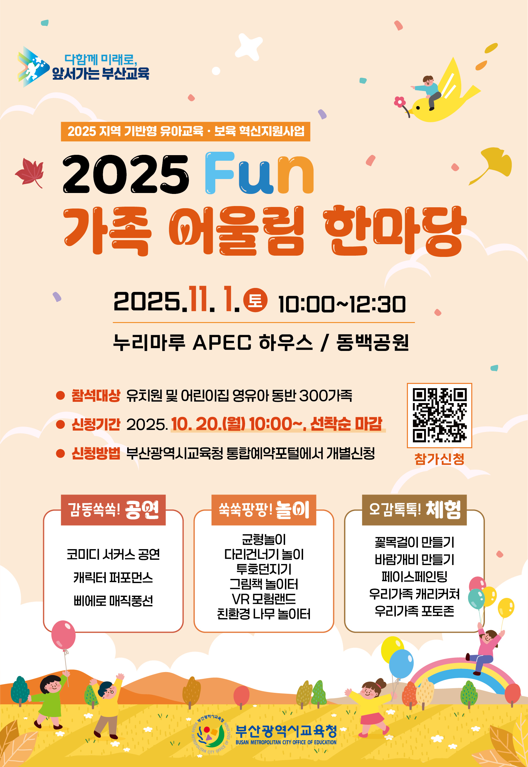 다함께 미래로,앞서가는 부산교육2025 지역 기반형 유아교육 • 보육 혁신지원사업2025 Fun가족 어울림 한마당2025.11.1.토 10:00~12:30누리마루 APEC 하우스 / 동백공원 참석대상 유치원 및 어린이집 영유아 동반 300가족신청기간 2025.10. 20.(월) 10:00~, 선착순 마감 신청방법 부산광역시교육청 통합예약포털에서 개별신청참가신청 감동쏙쏙! 공연코미디 서커스 공연 캐릭터 퍼포먼스삐에로 매직풍선쑥쑥팡팡!놀이균형놀이다리건너기 그림책 놀이터VR 모험랜드친환경 나무 놀이터오감톡톡! 체험꽃목걸이 만들기바람개비 우리가족 포토존 부산광역시교육청BUSAN METROPOLITAN CITY OFFICE OF EDUCATION
