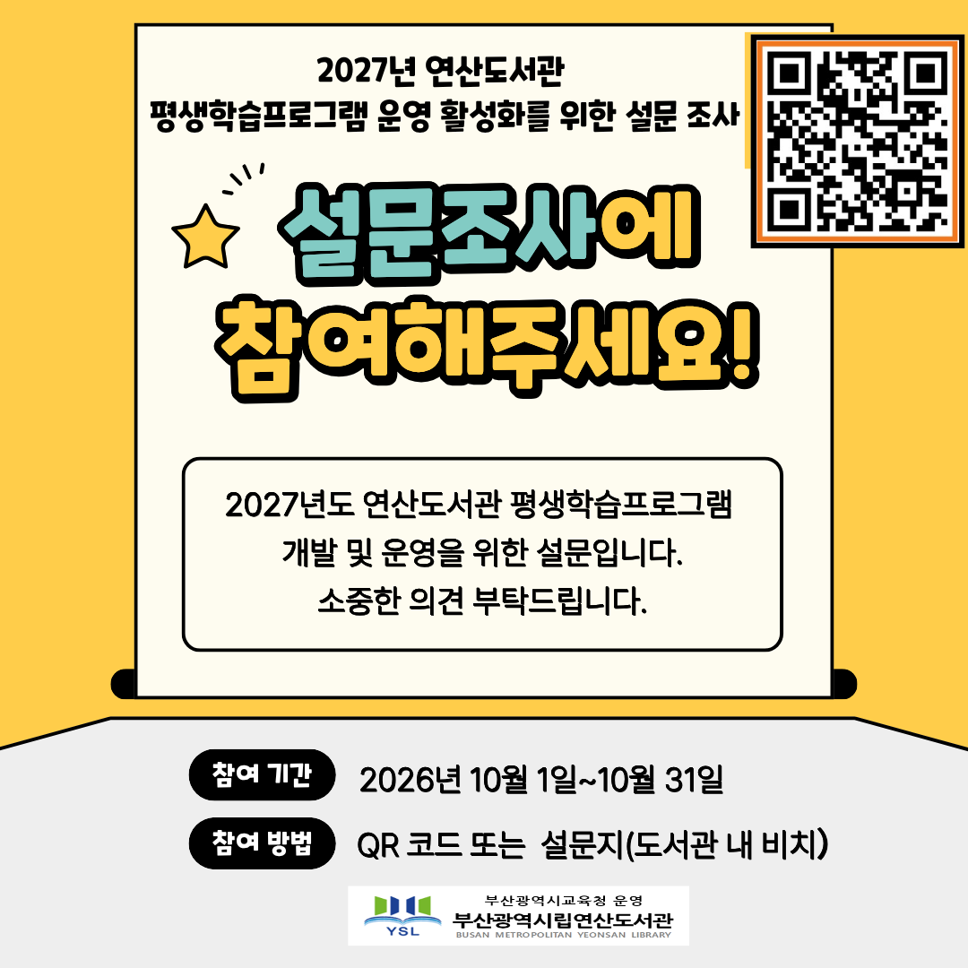 2027년 연산도서관 
평생학습프로그램 운영 활성화를 위한 설문 조사
설문조사에 참여해주세요!
2027년도 연산도서관 평생학습프로그램 개발 및 운영을 위한 설문입니다. 
소중한 의견 부탁드립니다.
참여기간 2026년 10월 1일~10월 31일
참여방법 QR 코드 또는 설문지(도서관 내 비치)