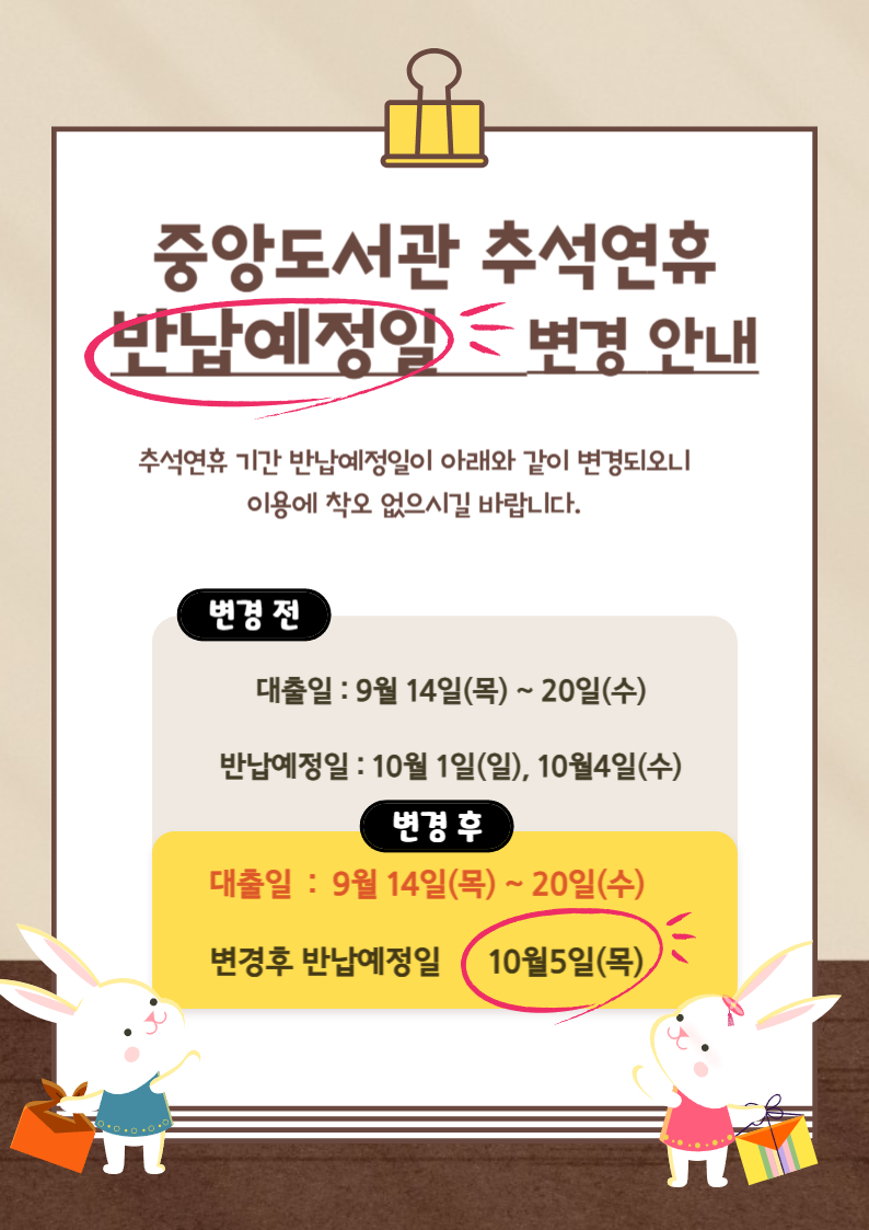 중앙도서관 추석연휴 반납예정일 변경 안내 / 추석연휴 기간 반납예정일이 아래와 같이 변경되오니 이용에 착오 없으시길 바랍니다. / 변경 전 대출일 : 9월 14일(목) ~ 20일(수) / 변경 전 반납예정일 : 10월 1일(일), 10월 4일(수) / 변경 후 대출일 : 9월 14일(목) ~ 20일(수) 변경 후 반납예정일 10월 5일(목)