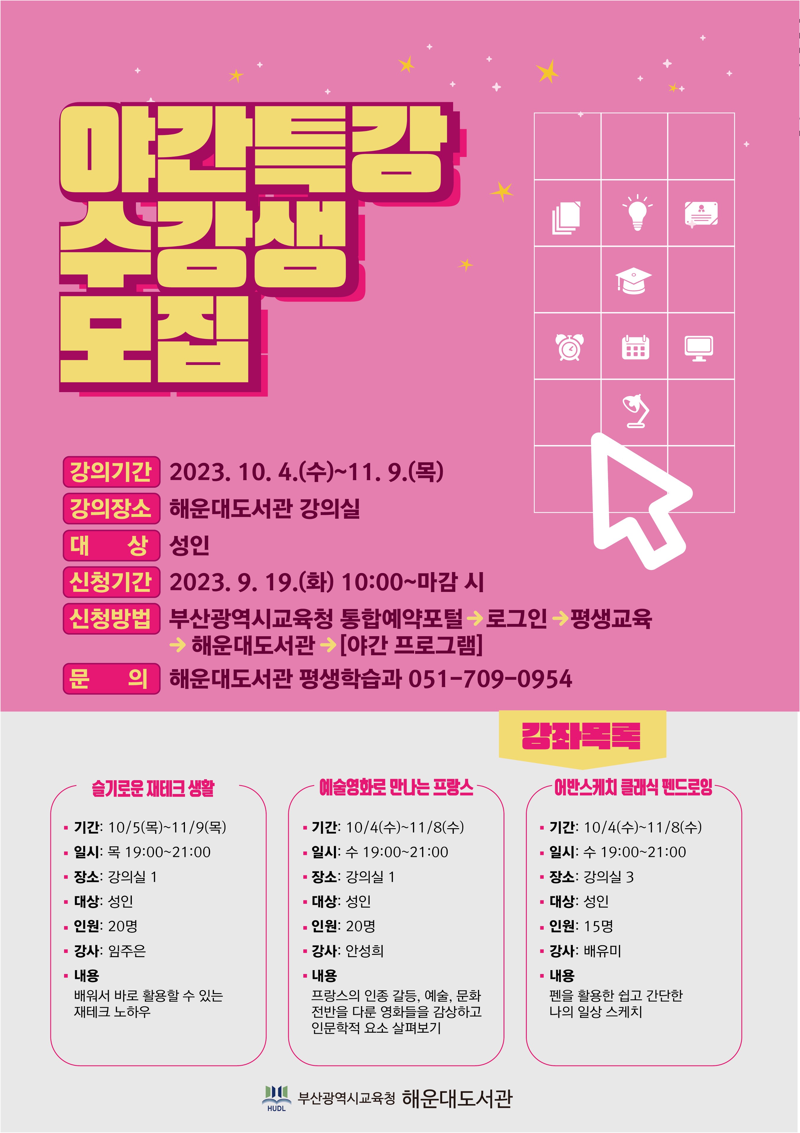야간특강 수강생 모집. 강의기간 10월 4일 수부터 11월 9일 목. 강의장소 해운대도서관 강의실. 대상 성인. 신청기간 9월 10일 화 오전 10시부터 마감 시. 신청방법 부산광역시교육청 통합예약포털 로그인 후 평생교육 탭 클릭, 해운대도서관 클릭, 야간 프로그램 클릭. 문의 해운대도서관 평생학습과 051-709-0954 